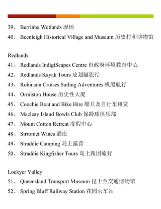 39、 Berrinba Wetlands 湿地
40、 Beenleigh Historical Village and Museum 历史村和博物馆
Redlands
41、 Redlands IndigiScapes Centre 市政府环境教育中心
42、 Redlands Kayak Tours 皮划艇旅行
43、 Robinson Cruises Sailing Adventures 帆船航行
44、 Ormiston House 历史性大厦
45、 Coochie Boat and Bike Hire 船只及自行车租赁
46、 Macleay Island Bowls Club 保龄球俱乐部
47、 Mount Cotton Retreat 度假中心
48、 Sirromet Wines 酒庄
49、 Straddie Camping 岛上露营
50、 Straddie Kingfisher Tours 岛上跟团旅行
Lockyer Valley
51、 Queensland Transport Museum 昆士兰交通博物馆
52、 Spring Bluff Railway Station 花园火车站
 