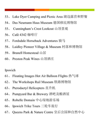 53、 Lake Dyer Camping and Picnic Area 湖边露营和野餐
54、 Das Neumann Haus Museum 德国移民博物馆
55、 Cunningham’s Crest Lookout 山顶景观
56、 Café 4342 咖啡厅
57、 Fordsdale Horseback Adventures 骑马
58、 Laidley Pioneer Village & Museum 村落和博物馆
59、 Branell Homestead 山居
60、 Preston Peak Wines 山顶酒庄
Ipswich
61、 Floating Images Hot Air Balloon Flights 热气球
62、 The Workshops Rail Museum 铁路博物馆
63、 Pterodactyl Helicopters 直升机
64、 Pumpyard Bar & Brewery 酒吧及酿酒屋
65、 Robelle Domain 中心绿地游乐场
66、 Ipswich Trike Tours 三轮车旅行
67、 Queens Park & Nature Centre 皇后公园和自然中心
 