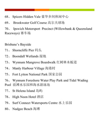 68、 Spicers Hidden Vale 豪华乡间休闲中心
69、 Brookwater Golf Course 高尔夫球场
70、 Ipswich Motorsport Precinct (Willowbank & Queensland
Raceways) 赛车场
Brisbane’s Bayside
71、 Shorncliffe Pier 码头
72、 Boondall Wetlands 湿地
73、 Wynnum Mangrove Boardwalk 红树林木板道
74、 Manly Harbour Village 海港村
75、 Fort Lytton National Park 国家公园
76、 Wynnum Foreshore Water Play Park and Tidal Wading
Pool 前滩水乐园和海水游泳池
77、 St Helena Island 岛屿
78、 High Noon Hotel 酒店
79、 Surf Connect Watersports Centre 水上乐园
80、 Nudgee Beach 海滩
 