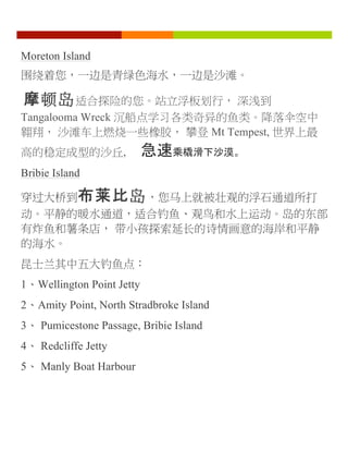 Moreton Island
围绕着您，一边是青绿色海水，一边是沙滩。
摩顿岛适合探险的您。站立浮板划行， 深浅到
Tangalooma Wreck 沉船点学习各类奇异的鱼类。降落伞空中
翱翔， 沙滩车上燃烧一些橡胶， 攀登 Mt Tempest, 世界上最
高的稳定成型的沙丘, 急速乘橇滑下沙漠。
Bribie Island
穿过大桥到布莱比岛，您马上就被壮观的浮石通道所打
动。平静的暖水通道，适合钓鱼、观鸟和水上运动。岛的东部
有炸鱼和薯条店， 带小孩探索延长的诗情画意的海岸和平静
的海水。
昆士兰其中五大钓鱼点：
1、Wellington Point Jetty
2、Amity Point, North Stradbroke Island
3、 Pumicestone Passage, Bribie Island
4、 Redcliffe Jetty
5、 Manly Boat Harbour
	
  
 