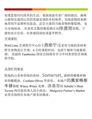 如果您想回归简单的生活，那就探索有着广阔的湖泊、森林
山脉和安谧的山谷的美丽富饶的乡村地带。发现食物的来源
地带而不是塑料包装盒。品尝大量的当地食物和葡萄酒， 农
夫市场闲谈， 在获奖无数的葡萄酒庄向侍酒师致敬。宁
静的农庄住宿，在休憩园放松或豪华野营。
烹调课程
Wild Lime 烹调教学中心位于西斯宁缘采用当地的食材和
野生食物进行烹调，4 小时课程时间，包括午餐和当地葡萄
酒。 美丽的 Tamborine 国家公园则有学习不同类型的烹调课
程学校。
从围栏到餐桌
牧场的山景和美味的食材。Somerset, 新鲜的橄榄和极
好的橄榄油，Coolana Olives 等着你。 本地产的黑安格斯
牛排搭配 Winya Wines 美酒。洛基谷的 Schulte’s Meat
Tavern 肉店提供诱人的小商品， Mulgowie Farmer’s Market
农贸市场则有本地产甜美冰激凌。
 
