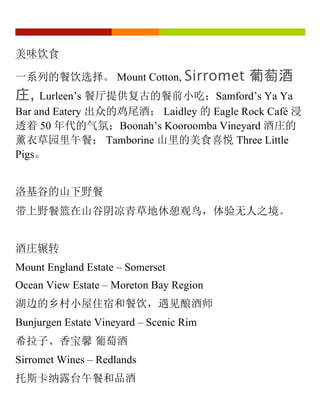 美味饮食
一系列的餐饮选择。 Mount Cotton, Sirromet 葡萄酒
庄, Lurleen’s 餐厅提供复古的餐前小吃；Samford’s Ya Ya
Bar and Eatery 出众的鸡尾酒； Laidley 的 Eagle Rock Café 浸
透着 50 年代的气氛；Boonah’s Kooroomba Vineyard 酒庄的
薰衣草园里午餐； Tamborine 山里的美食喜悦 Three Little
Pigs。
洛基谷的山下野餐
带上野餐篮在山谷阴凉青草地休憩观鸟，体验无人之境。
酒庄辗转
Mount England Estate – Somerset
Ocean View Estate – Moreton Bay Region
湖边的乡村小屋住宿和餐饮，遇见酿酒师
Bunjurgen Estate Vineyard – Scenic Rim
希拉子、香宝馨 葡萄酒
Sirromet Wines – Redlands
托斯卡纳露台午餐和品酒
 