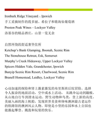 Ironbark Ridge Vineyard – Ipswich
手工采摘制作的霞多丽、希拉子和歌海仙葡萄酒
Preston Peak Wines – Lockyer Valley
洛基谷的精品酒庄，山景一览无余
自然环绕的舒适奢华住所
Ketchup’s Bank Glamping, Boonah, Scenic Rim
The Stonehouse Retreat, Esk, Somerset
Murphy’s Creek Hideaway, Upper Lockyer Valley
Spicers Hidden Vale, Grandchester, Ipswich
Bunyip Scenic Rim Resort, Charlwood, Scenic Rim
Branell Homestead, Laidley, Lockyer Valley
心动加速的探险和肾上激素激发的布里斯班后院冒险。选择
令人振奋的地面活动，空中或水上活动， 从跳伞运动到蹦极，
从山地自行车到滑水运动。野生动物和鸟类，登上新的高度，
美丽入画的海上帆船，发现世界美食和体味澳洲最古老运作
的铁路馆的澳洲风云人物。即使是小型的乐园和水上公园也
能激起攀登、溅泼和玩耍的快乐。
 
