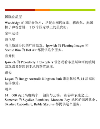 国际食品展
Woodridge 的国际食物村，早餐非洲烤肉串、猪肉包、泰国
椰子和香葱饼， 215 个国家以上的美食街。
空中运动
热气球
布里斯班乡间的广阔景观。Ipswich 的 Floating Images 和
Scenic Rim 的 Hot Air 都提供这个服务。
直升机
Ipswich 的 Pterodactyl Helicopters 带您观看布里斯班河的蜿蜒
景观或者带您到本地的获奖酒庄。
蹦极
Logan 的 Bungy Australia Kingston Park 带您体验从 14 层高的
坠落感受。
跳伞
14，000 英尺高度跳伞， 翱翔与云端， 山谷和农庄之上。
Somerset 的 Skydive Ramblers, Moreton Bay 地区的海滩跳伞、
Skydive Caboolture, Brible Skydive 都提供这个服务。
 