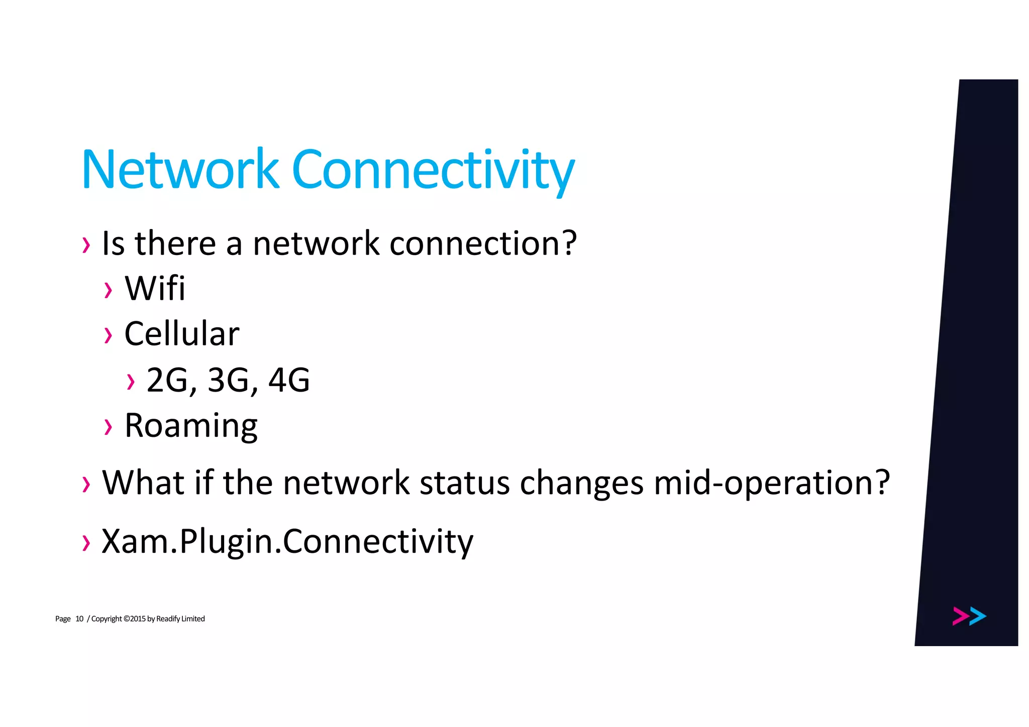 Page
Network	Connectivity
› Is	there	a	network	connection?
› Wifi
› Cellular
› 2G,	3G,	4G
› Roaming
› What	if	the	network	status	changes	mid-operation?
› Xam.Plugin.Connectivity
/	Copyright	©2015	by	Readify	Limited10
 