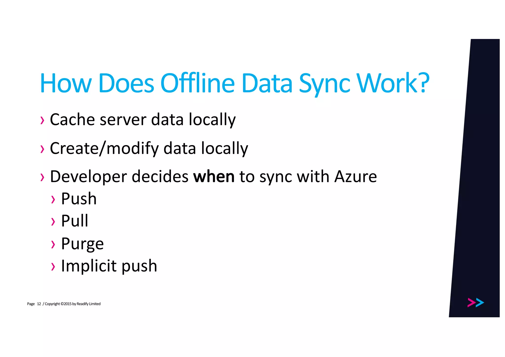 Page
How	Does	Offline	Data	Sync	Work?
› Cache	server	data	locally
› Create/modify	data	locally
› Developer	decides	when to	sync	with	Azure
› Push
› Pull
› Purge
› Implicit	push
/	Copyright	©2015	by	Readify	Limited12
 
