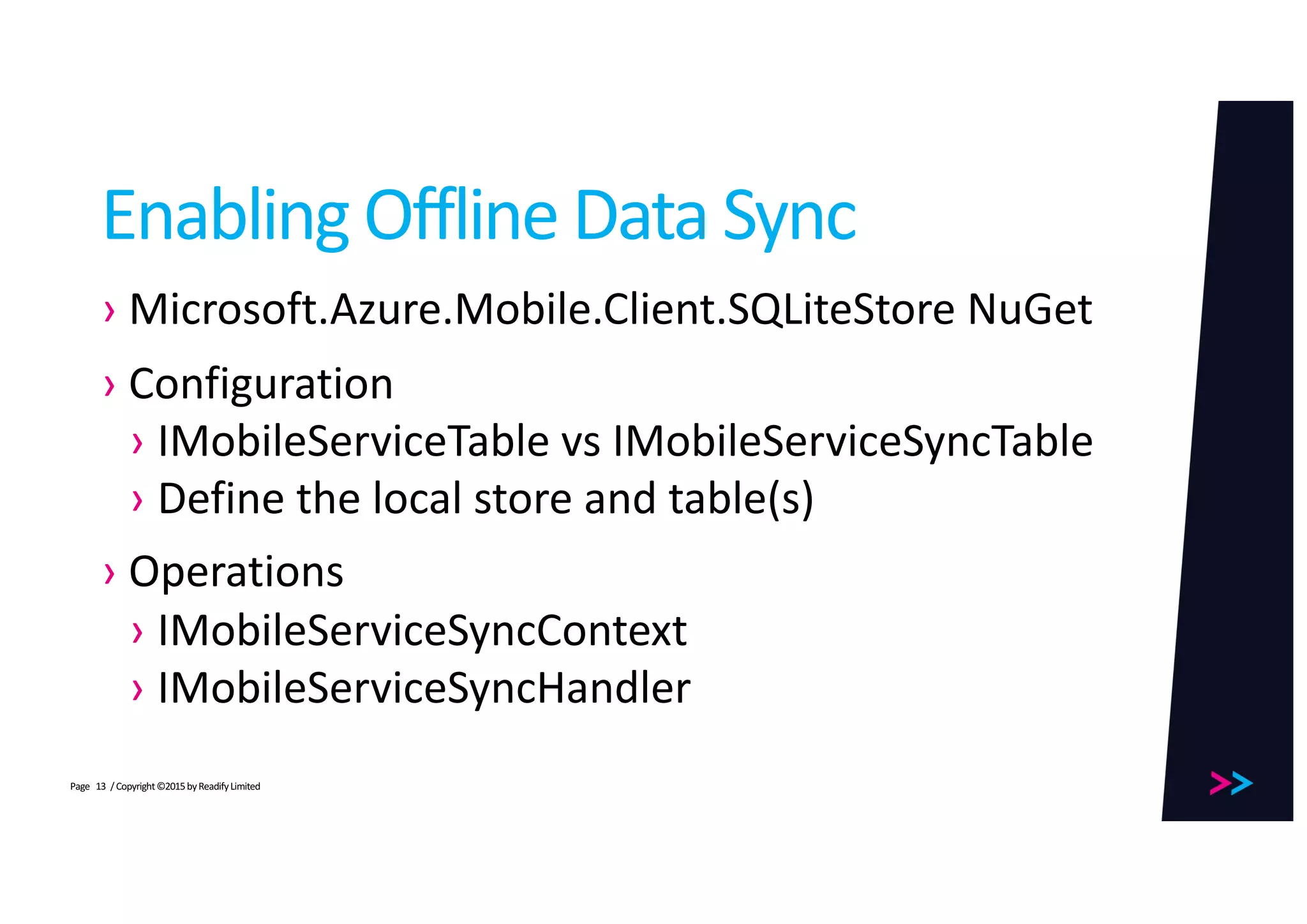 Page
Enabling	Offline	Data	Sync
› Microsoft.Azure.Mobile.Client.SQLiteStore NuGet
› Configuration
› IMobileServiceTable vs	IMobileServiceSyncTable
› Define	the	local	store	and	table(s)
› Operations
› IMobileServiceSyncContext
› IMobileServiceSyncHandler
/	Copyright	©2015	by	Readify	Limited13
 