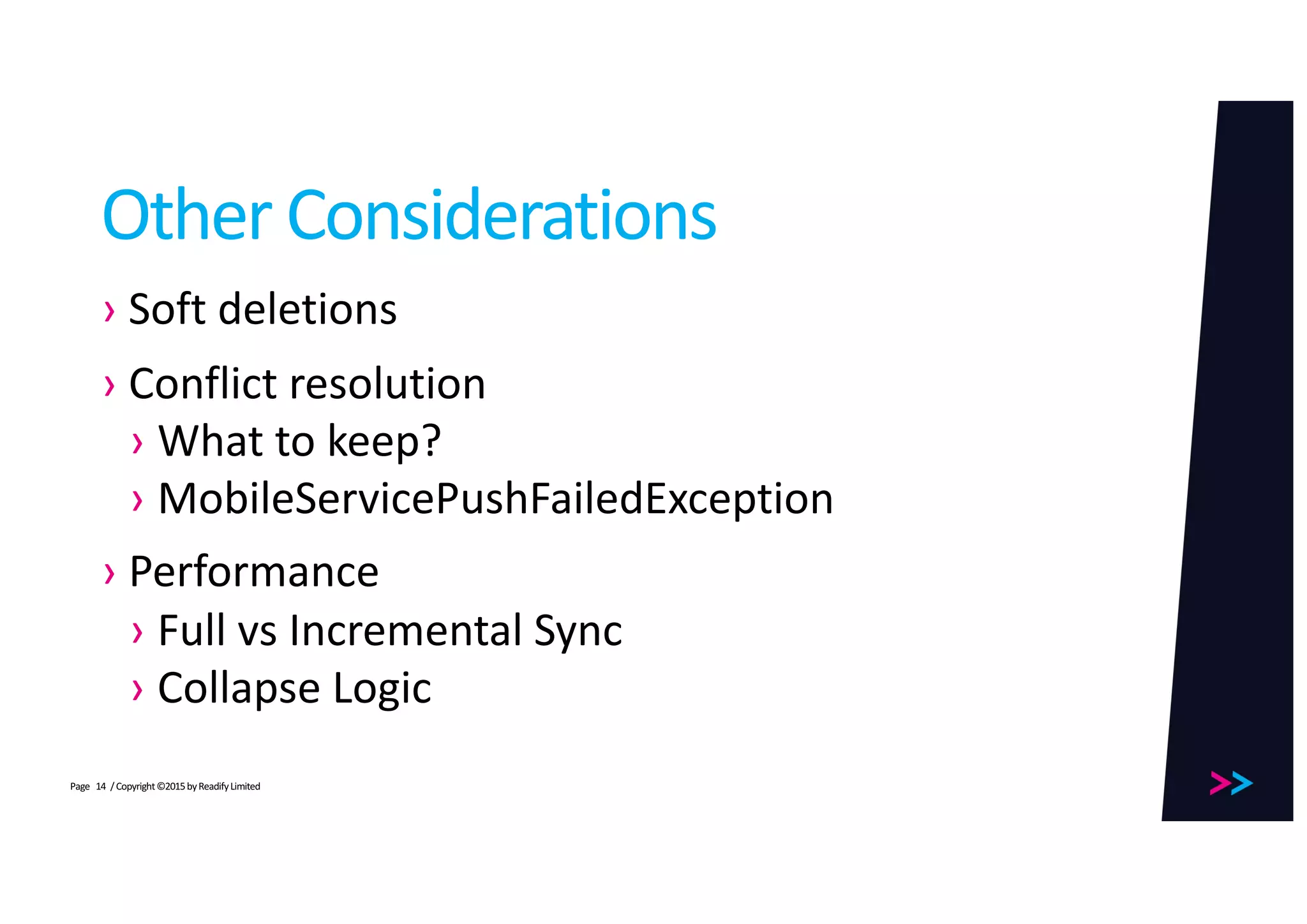 Page
Other	Considerations
› Soft	deletions
› Conflict	resolution
› What	to	keep?
› MobileServicePushFailedException
› Performance
› Full	vs	Incremental	Sync
› Collapse	Logic
/	Copyright	©2015	by	Readify	Limited14
 