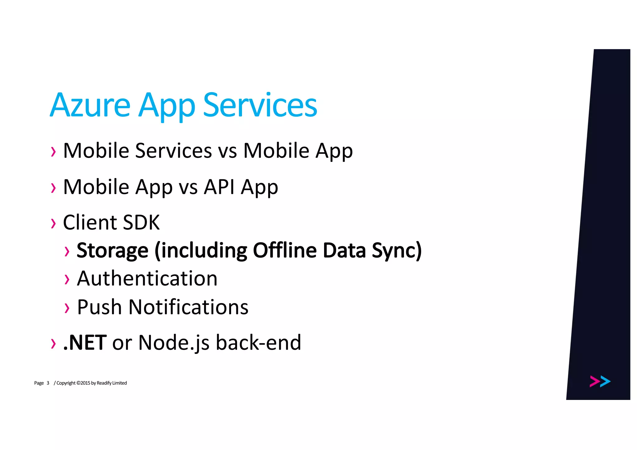 Page
Azure	App	Services
› Mobile	Services	vs	Mobile	App
› Mobile	App	vs	API	App
› Client	SDK
› Storage	(including	Offline	Data	Sync)
› Authentication
› Push	Notifications
› .NET	or	Node.js back-end
/	Copyright	©2015	by	Readify	Limited3
 