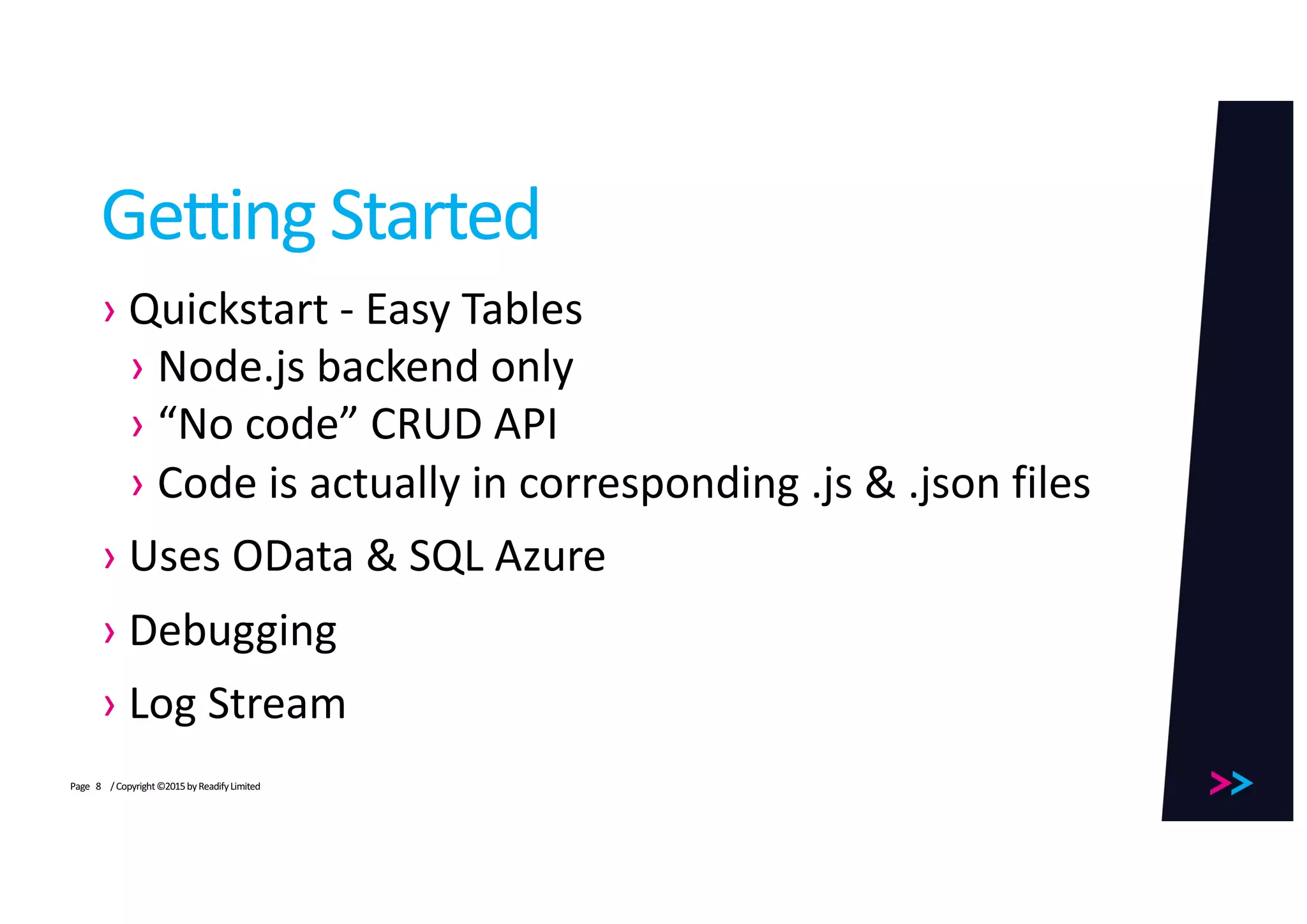 Page
Getting	Started
› Quickstart - Easy	Tables
› Node.js backend	only
› “No	code”	CRUD	API
› Code	is	actually	in	corresponding	.js &	.json files
› Uses	OData	&	SQL	Azure
› Debugging
› Log	Stream
/	Copyright	©2015	by	Readify	Limited8
 