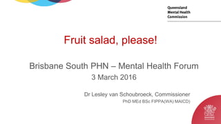 Dr Lesley van Schoubroeck, Commissioner
PhD MEd BSc FIPPA(WA) MAICD)
Brisbane South PHN – Mental Health Forum
3 March 2016
Fruit salad, please!
 