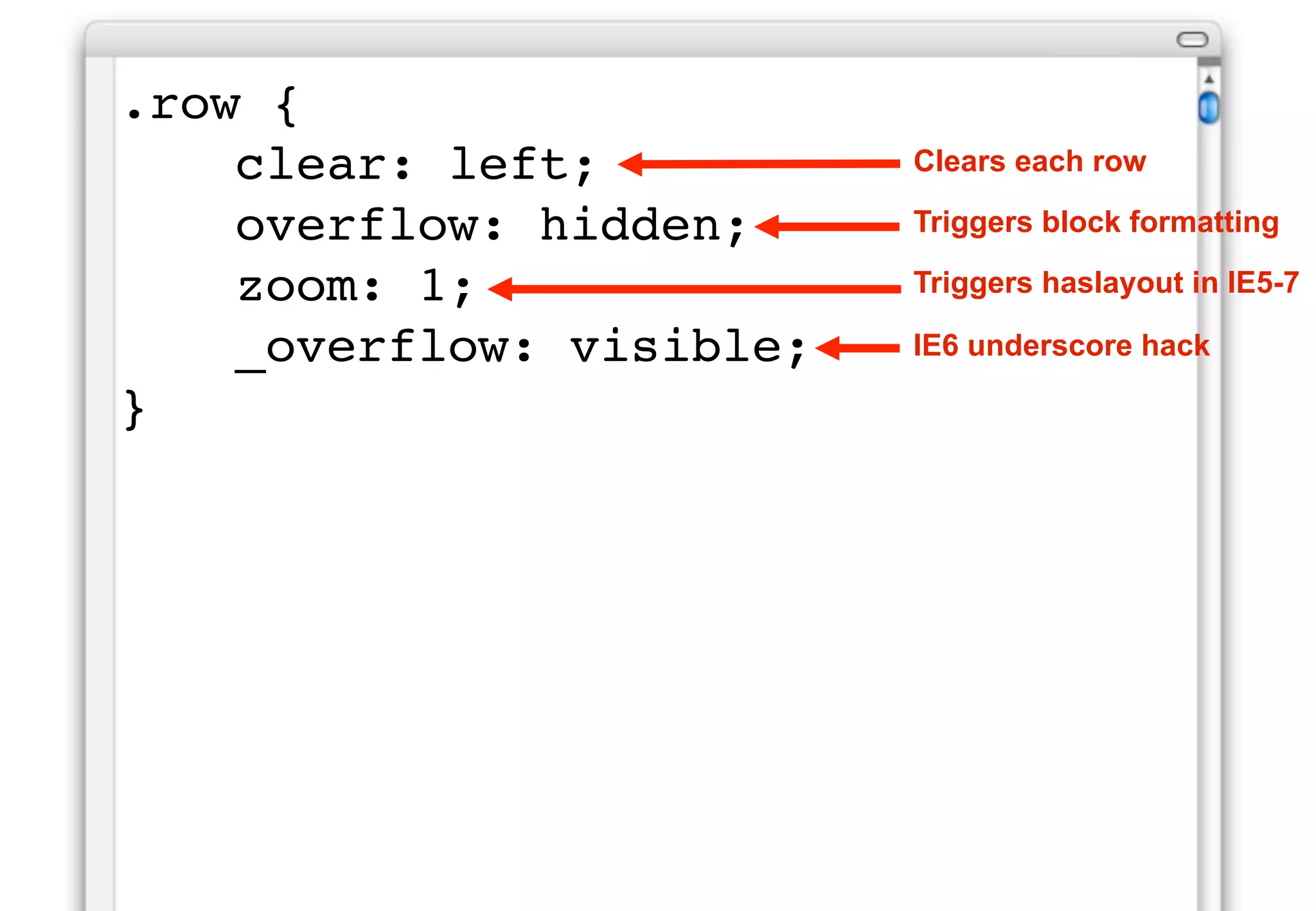 .row {
!   clear: left;          Clears each row

!   overflow: hidden;     Triggers block formatting

!   zoom: 1;              Triggers haslayout in IE5-7

!   _overflow: visible;   IE6 underscore hack

}
 