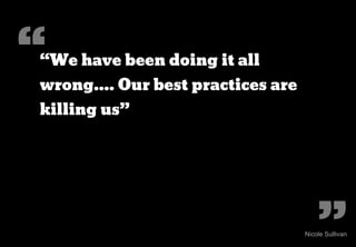 “
“We have been doing it all
wrong.... Our best practices are
killing us”




                                       ”
                                   Nicole Sullivan
 