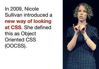 In 2009, Nicole
Sullivan introduced a
new way of looking
at CSS. She deﬁned
this as Object
Oriented CSS
(OOCSS).
 