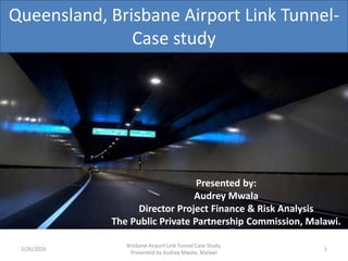 Queensland, Brisbane Airport Link Tunnel-
Case study
2/26/2016 1
Presented by:
Audrey Mwala
Director Project Finance & Risk Analysis
The Public Private Partnership Commission, Malawi.
Brisbane Airport Link Tunnel Case Study,
Presented by Audrey Mwala, Malawi
 