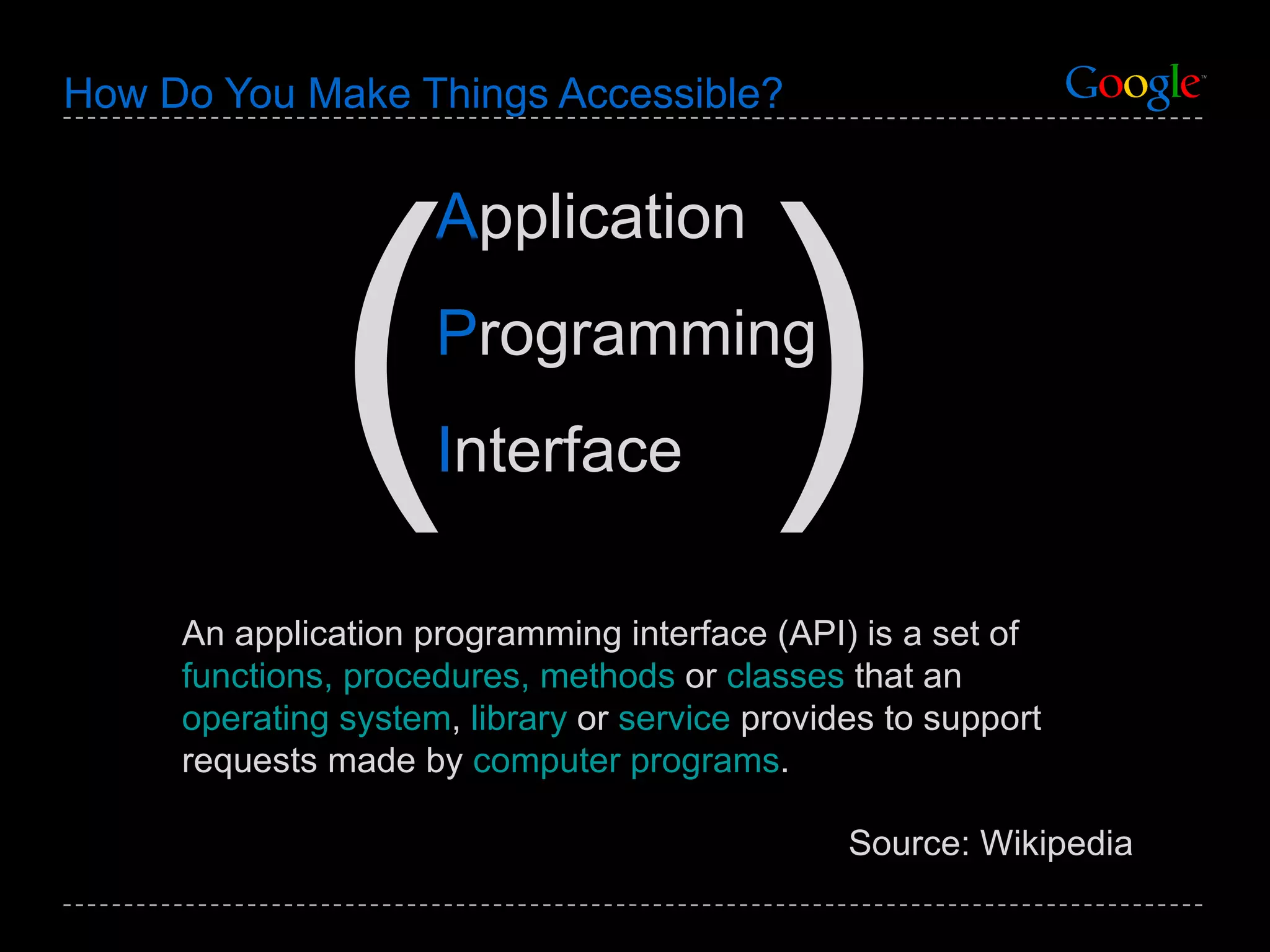 How Do You Make Things Accessible? An application programming interface (API) is a set of  functions, procedures, methods  or  classes  that an  operating system ,  library  or  service  provides to support requests made by  computer programs . Source: Wikipedia A pplication P rogramming I nterface ( ) 