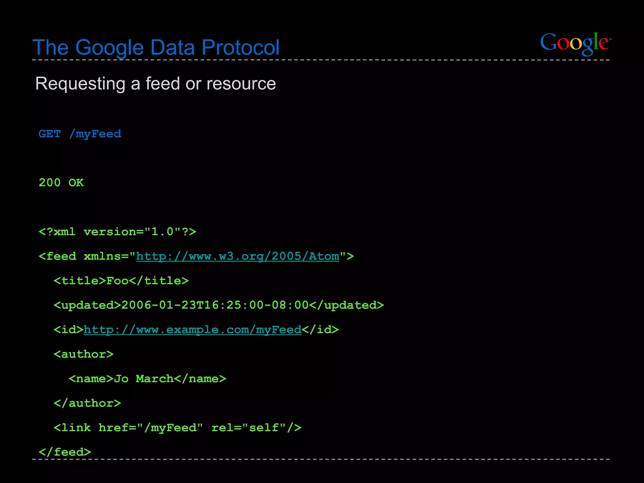 The Google Data Protocol GET /myFeed 200 OK <?xml version=&quot;1.0&quot;?> <feed xmlns=&quot; http://www.w3.org/2005/Atom &quot;> <title>Foo</title> <updated>2006-01-23T16:25:00-08:00</updated> <id> http://www.example.com/myFeed </id> <author> <name>Jo March</name> </author> <link href=&quot;/myFeed&quot; rel=&quot;self&quot;/> </feed> Requesting a feed or resource 
