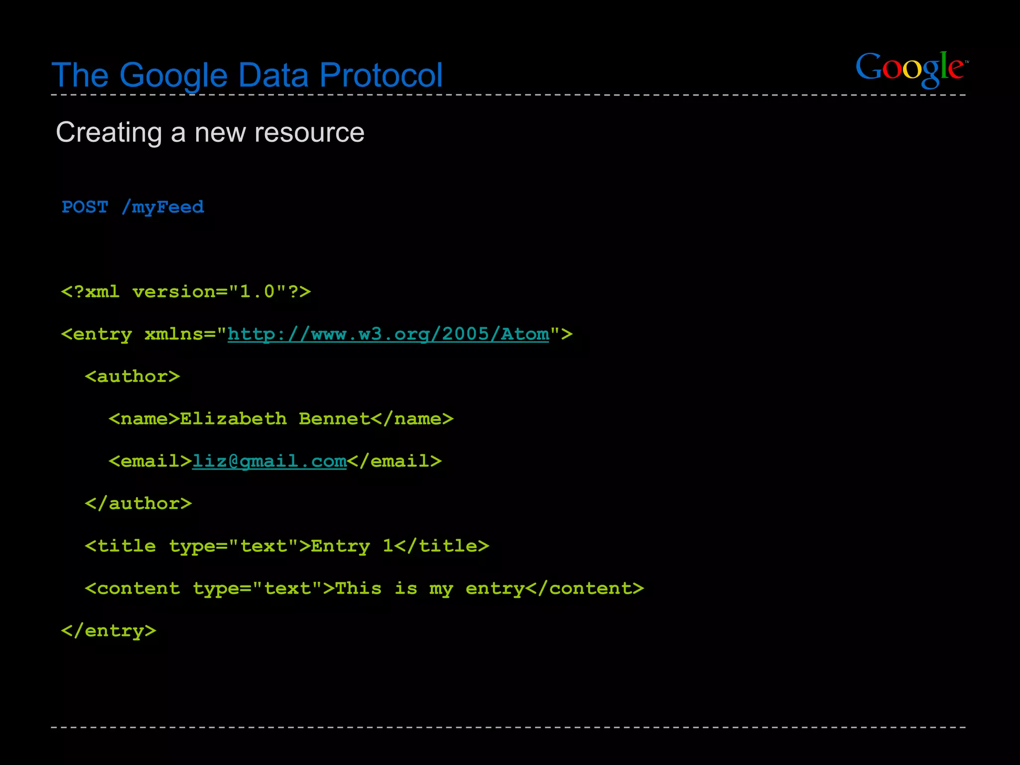 The Google Data Protocol POST /myFeed <?xml version=&quot;1.0&quot;?> <entry xmlns=&quot; http://www.w3.org/2005/Atom &quot;> <author> <name>Elizabeth Bennet</name>  <email> [email_address] </email>  </author> <title type=&quot;text&quot;>Entry 1</title> <content type=&quot;text&quot;>This is my entry</content> </entry> Creating a new resource 