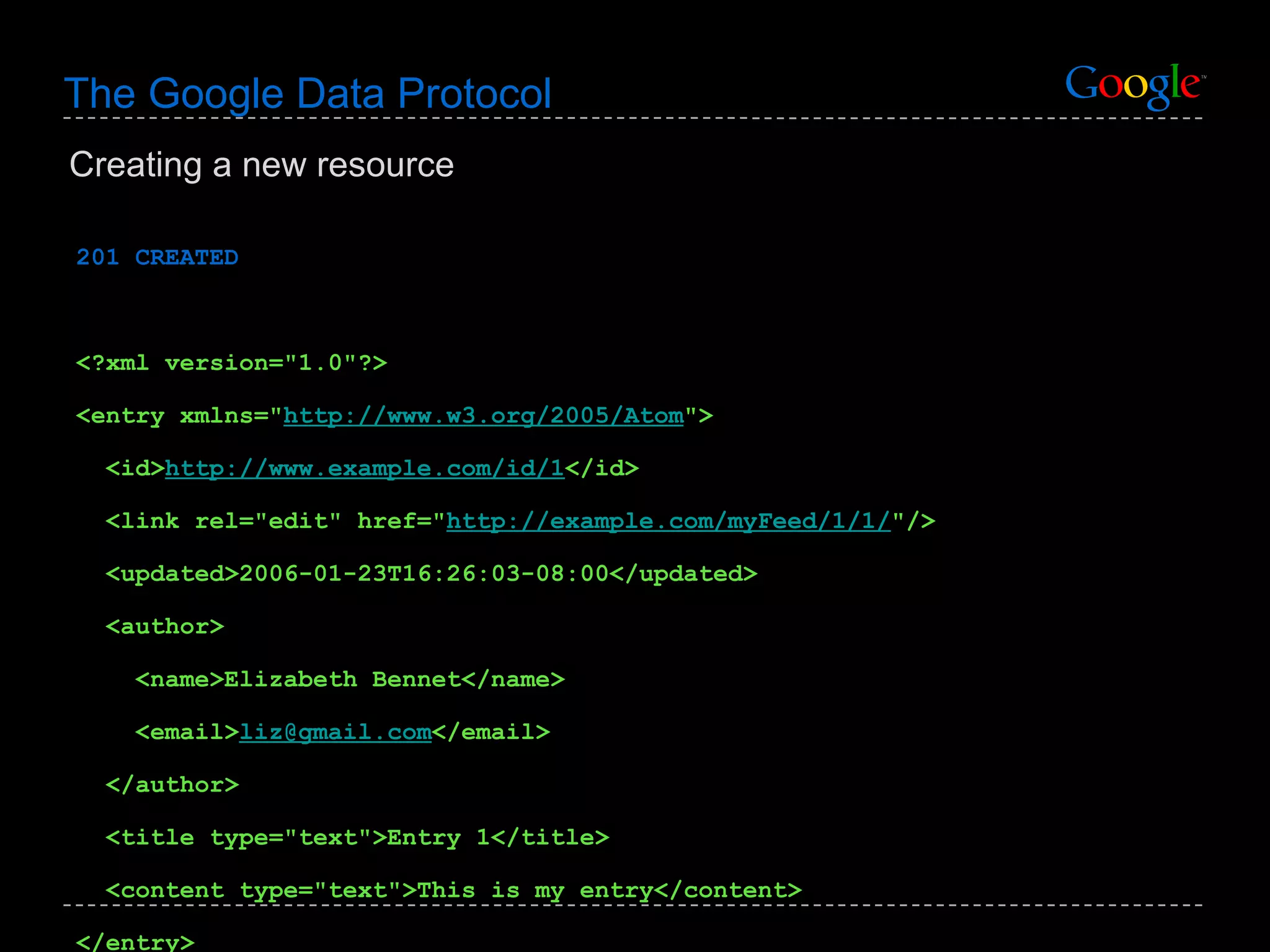 The Google Data Protocol 201 CREATED <?xml version=&quot;1.0&quot;?> <entry xmlns=&quot; http://www.w3.org/2005/Atom &quot;> <id> http://www.example.com/id/1 </id> <link rel=&quot;edit&quot; href=&quot; http://example.com/myFeed/1/1/ &quot;/> <updated>2006-01-23T16:26:03-08:00</updated> <author> <name>Elizabeth Bennet</name>  <email> [email_address] </email>  </author> <title type=&quot;text&quot;>Entry 1</title> <content type=&quot;text&quot;>This is my entry</content> </entry> Creating a new resource 