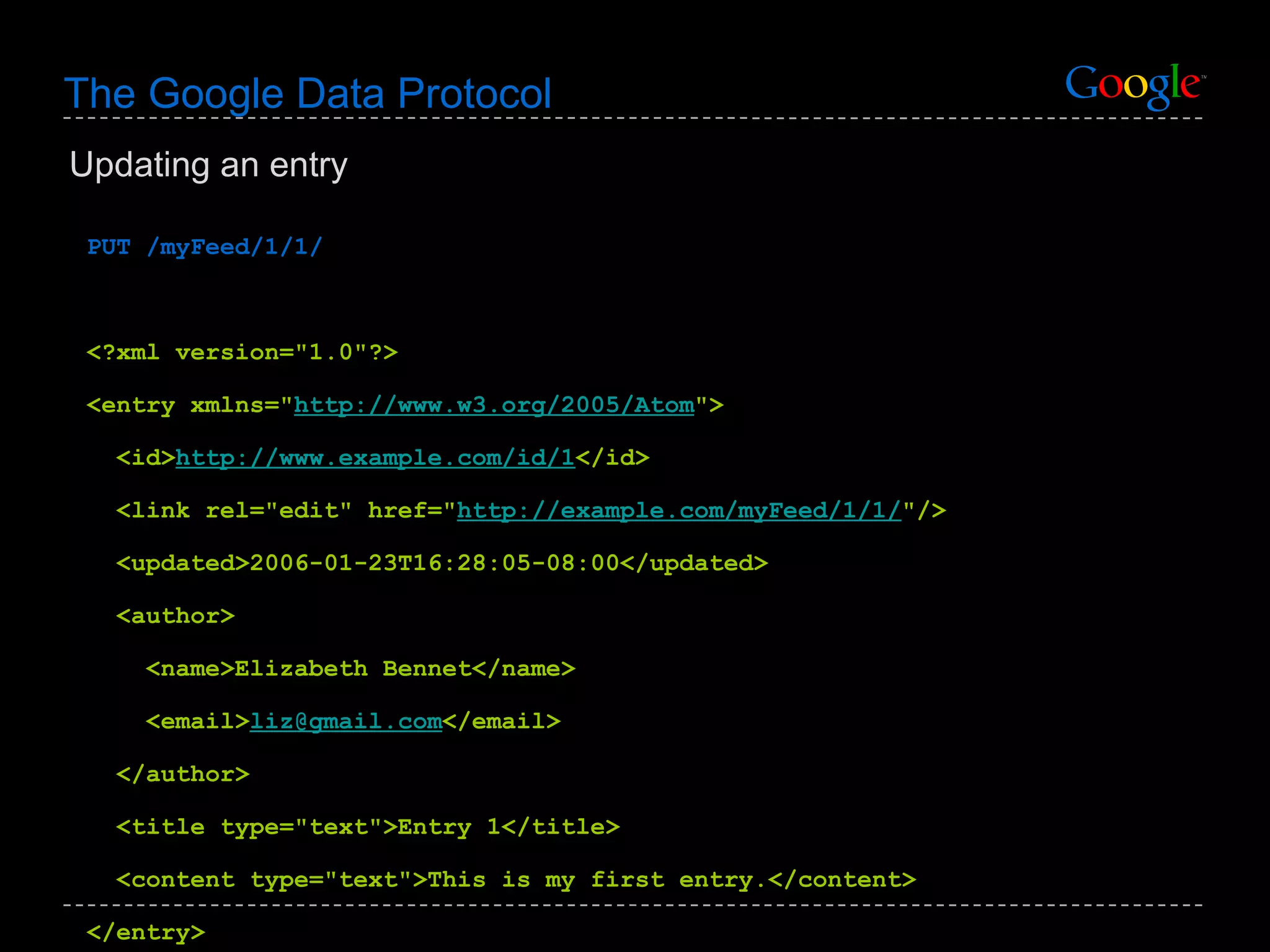 The Google Data Protocol PUT /myFeed/1/1/ <?xml version=&quot;1.0&quot;?> <entry xmlns=&quot; http://www.w3.org/2005/Atom &quot;> <id> http://www.example.com/id/1 </id> <link rel=&quot;edit&quot; href=&quot; http://example.com/myFeed/1/1/ &quot;/> <updated>2006-01-23T16:28:05-08:00</updated> <author> <name>Elizabeth Bennet</name>  <email> [email_address] </email>  </author> <title type=&quot;text&quot;>Entry 1</title> <content type=&quot;text&quot;>This is my first entry.</content> </entry> Updating an entry 