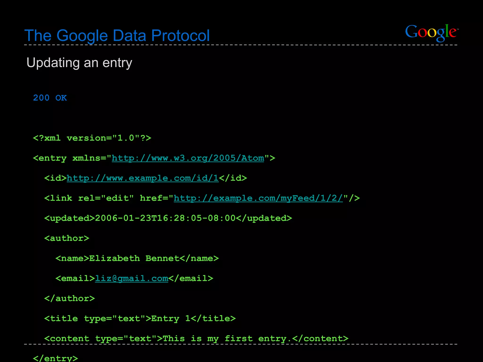 The Google Data Protocol 200 OK <?xml version=&quot;1.0&quot;?> <entry xmlns=&quot; http://www.w3.org/2005/Atom &quot;> <id> http://www.example.com/id/1 </id> <link rel=&quot;edit&quot; href=&quot; http://example.com/myFeed/1/2/ &quot;/> <updated>2006-01-23T16:28:05-08:00</updated> <author> <name>Elizabeth Bennet</name>  <email> [email_address] </email>  </author> <title type=&quot;text&quot;>Entry 1</title> <content type=&quot;text&quot;>This is my first entry.</content> </entry> Updating an entry 