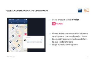 HiQ – QUT	App
FEEDBACK: DURING DESIGN AND DEVELOPMENT
— Use	a	product	called	InVision
— Allows	direct	communication	between	
development	team	and	product	team
— Can	quickly	produce	mockup artefacts	
to	give	to	stakeholders
— Stops	wasteful	development
13
 