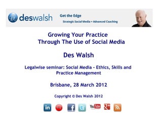 Growing Your Practice
      Through The Use of Social Media

                  Des Walsh
Legalwise seminar: Social Media - Ethics, Skills and
              Practice Management

            Brisbane, 28 March 2012

              Copyright © Des Walsh 2012
 