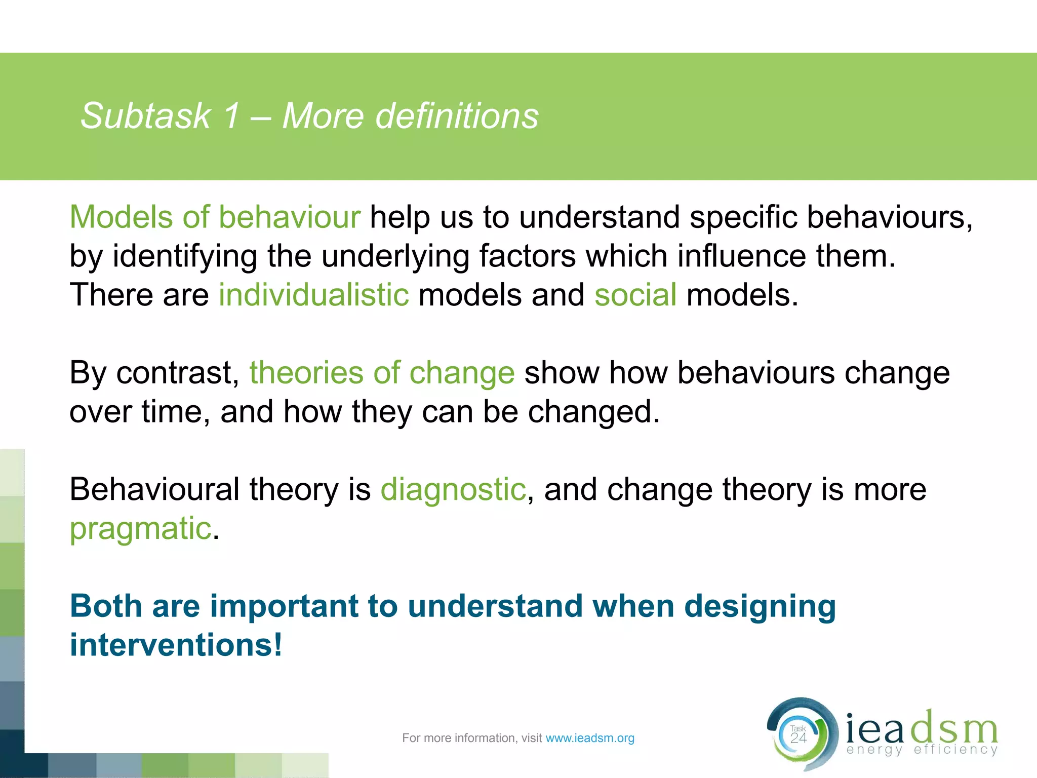Subtask 1 – More definitions
For more information, visit www.ieadsm.org
Models of behaviour help us to understand specific behaviours,
by identifying the underlying factors which influence them.
There are individualistic models and social models.
By contrast, theories of change show how behaviours change
over time, and how they can be changed.
Behavioural theory is diagnostic, and change theory is more
pragmatic.
Both are important to understand when designing
interventions!
 