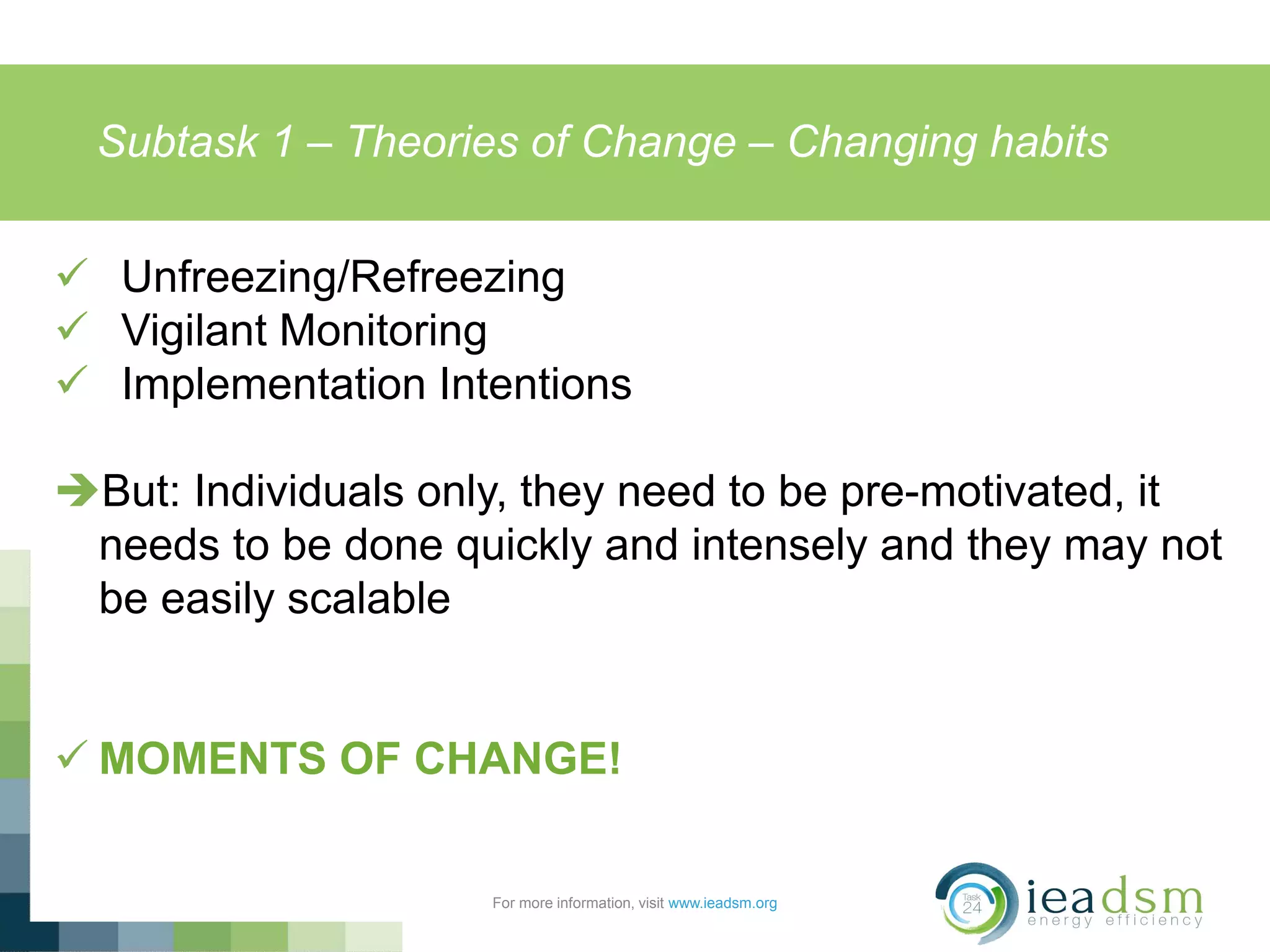Subtask 1 – Theories of Change – Changing habits
For more information, visit www.ieadsm.org
 Unfreezing/Refreezing
 Vigilant Monitoring
 Implementation Intentions
But: Individuals only, they need to be pre-motivated, it
needs to be done quickly and intensely and they may not
be easily scalable
 MOMENTS OF CHANGE!
 