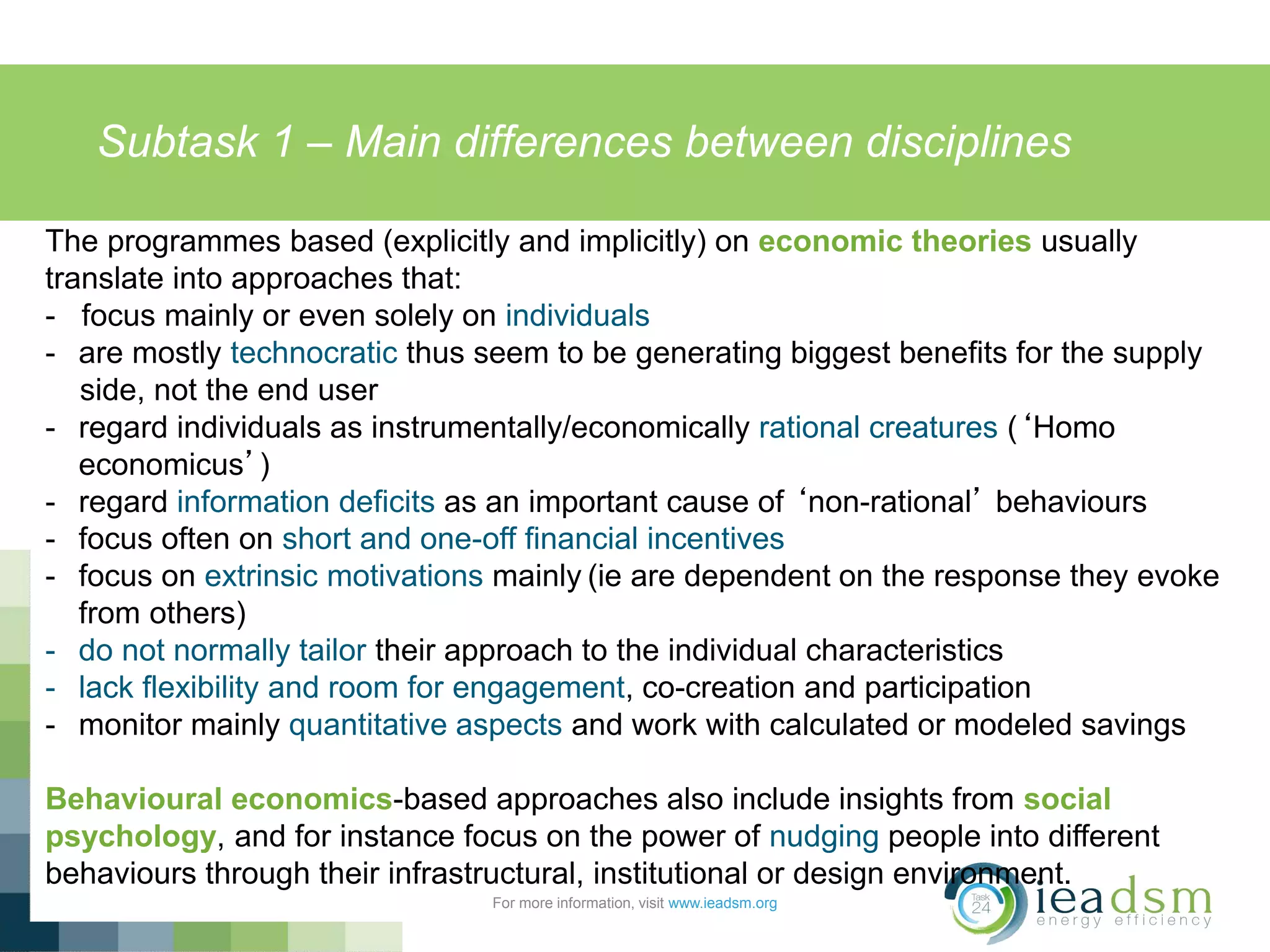 Subtask 1 – Main differences between disciplines
For more information, visit www.ieadsm.org
The programmes based (explicitly and implicitly) on economic theories usually
translate into approaches that:
- focus mainly or even solely on individuals
- are mostly technocratic thus seem to be generating biggest benefits for the supply
side, not the end user
- regard individuals as instrumentally/economically rational creatures (‘Homo
economicus’)
- regard information deficits as an important cause of ‘non-rational’ behaviours
- focus often on short and one-off financial incentives
- focus on extrinsic motivations mainly (ie are dependent on the response they evoke
from others)
- do not normally tailor their approach to the individual characteristics
- lack flexibility and room for engagement, co-creation and participation
- monitor mainly quantitative aspects and work with calculated or modeled savings
Behavioural economics-based approaches also include insights from social
psychology, and for instance focus on the power of nudging people into different
behaviours through their infrastructural, institutional or design environment.
 