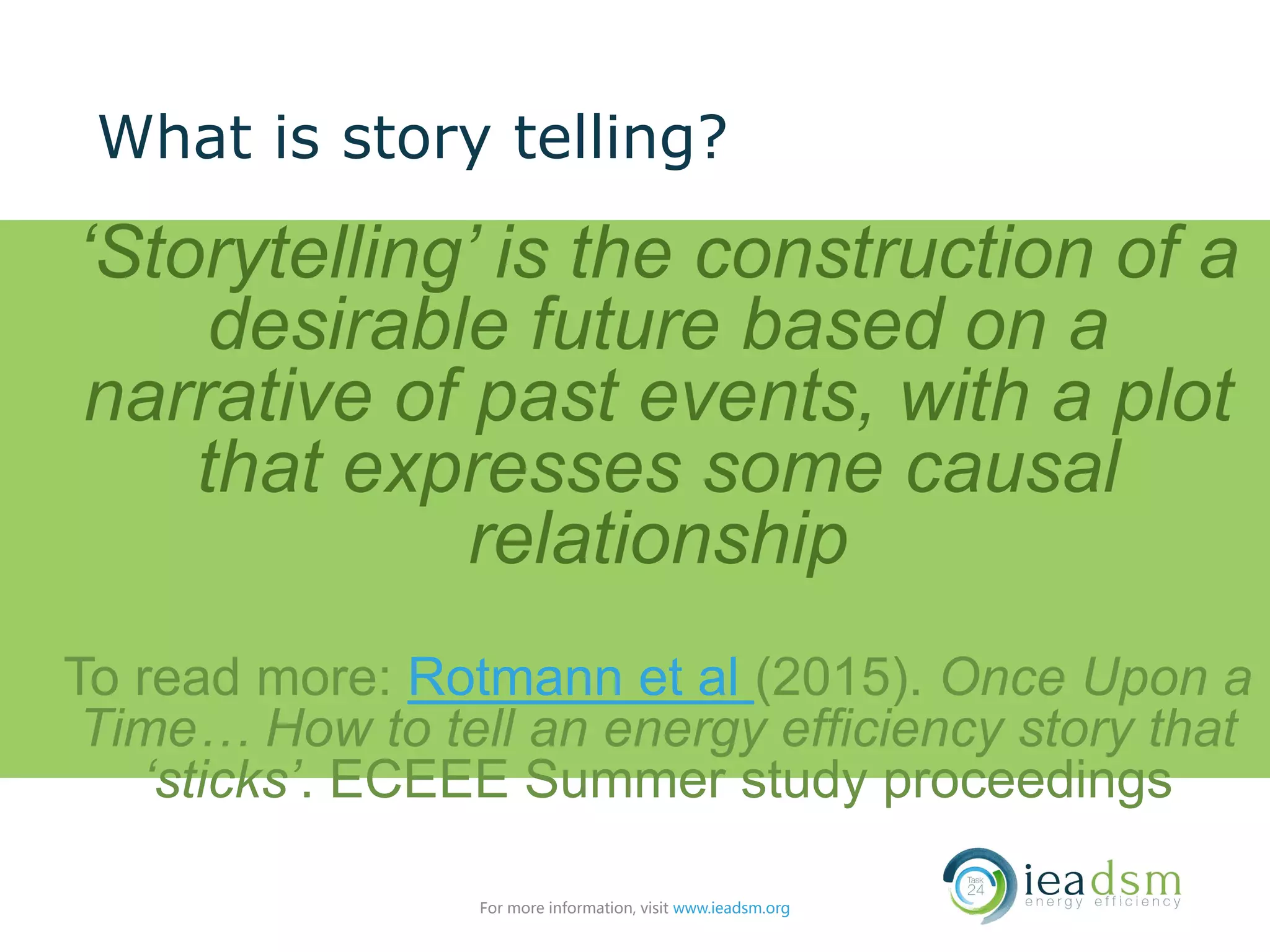 What is story telling?
‘Storytelling’ is the construction of a
desirable future based on a
narrative of past events, with a plot
that expresses some causal
relationship
To read more: Rotmann et al (2015). Once Upon a
Time… How to tell an energy efficiency story that
‘sticks’. ECEEE Summer study proceedings
For more information, visit www.ieadsm.org
 