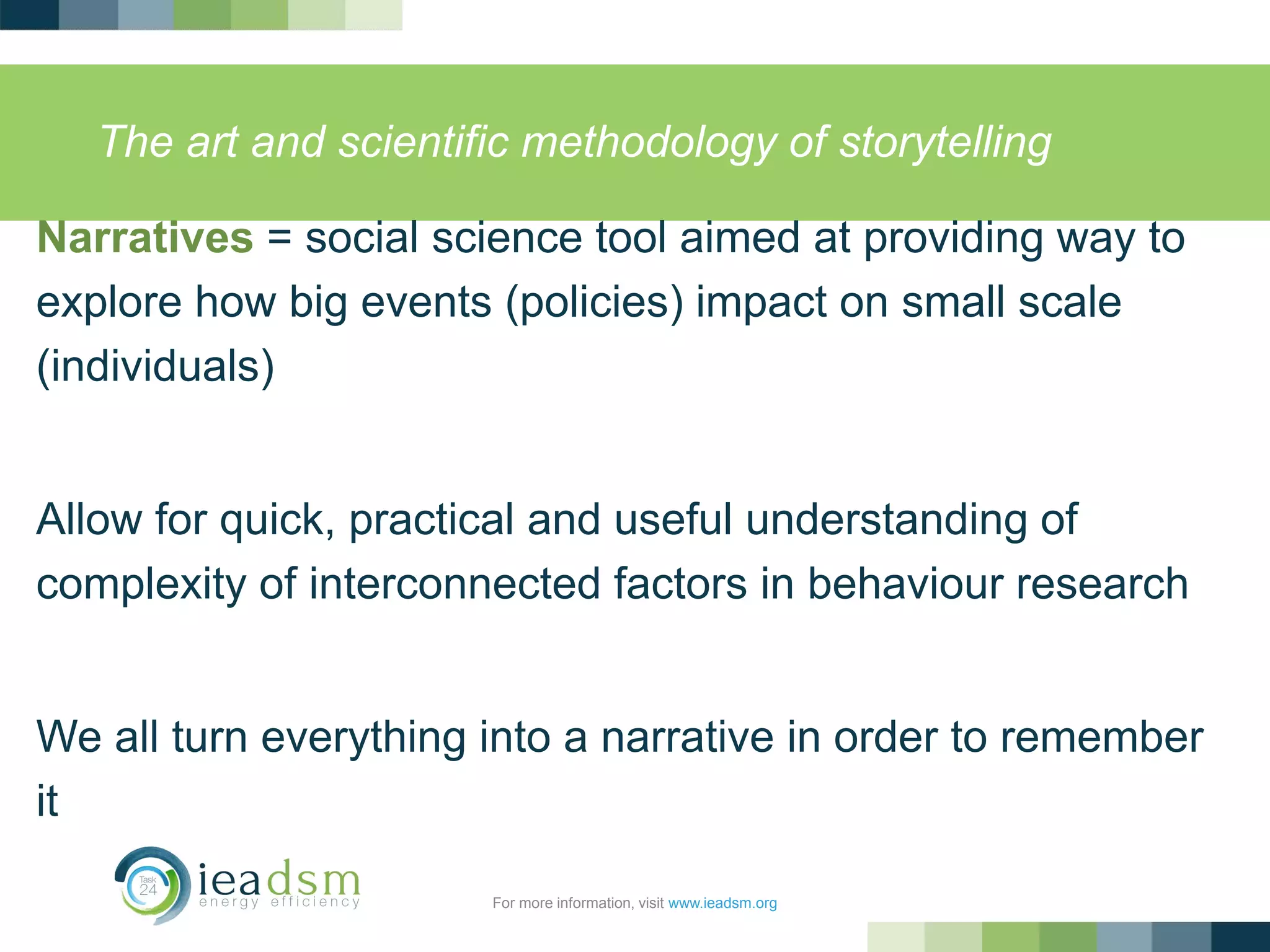 The art and scientific methodology of storytelling
Narratives = social science tool aimed at providing way to
explore how big events (policies) impact on small scale
(individuals)
Allow for quick, practical and useful understanding of
complexity of interconnected factors in behaviour research
We all turn everything into a narrative in order to remember
it
For more information, visit www.ieadsm.org
 