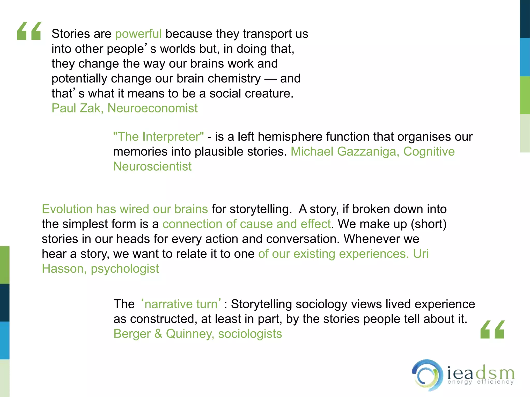 Stories are powerful because they transport us
into other people’s worlds but, in doing that,
they change the way our brains work and
potentially change our brain chemistry — and
that’s what it means to be a social creature.
Paul Zak, Neuroeconomist
“
“
"The Interpreter" - is a left hemisphere function that organises our
memories into plausible stories. Michael Gazzaniga, Cognitive
Neuroscientist
Evolution has wired our brains for storytelling. A story, if broken down into
the simplest form is a connection of cause and effect. We make up (short)
stories in our heads for every action and conversation. Whenever we
hear a story, we want to relate it to one of our existing experiences. Uri
Hasson, psychologist
The ‘narrative turn’: Storytelling sociology views lived experience
as constructed, at least in part, by the stories people tell about it.
Berger & Quinney, sociologists
 