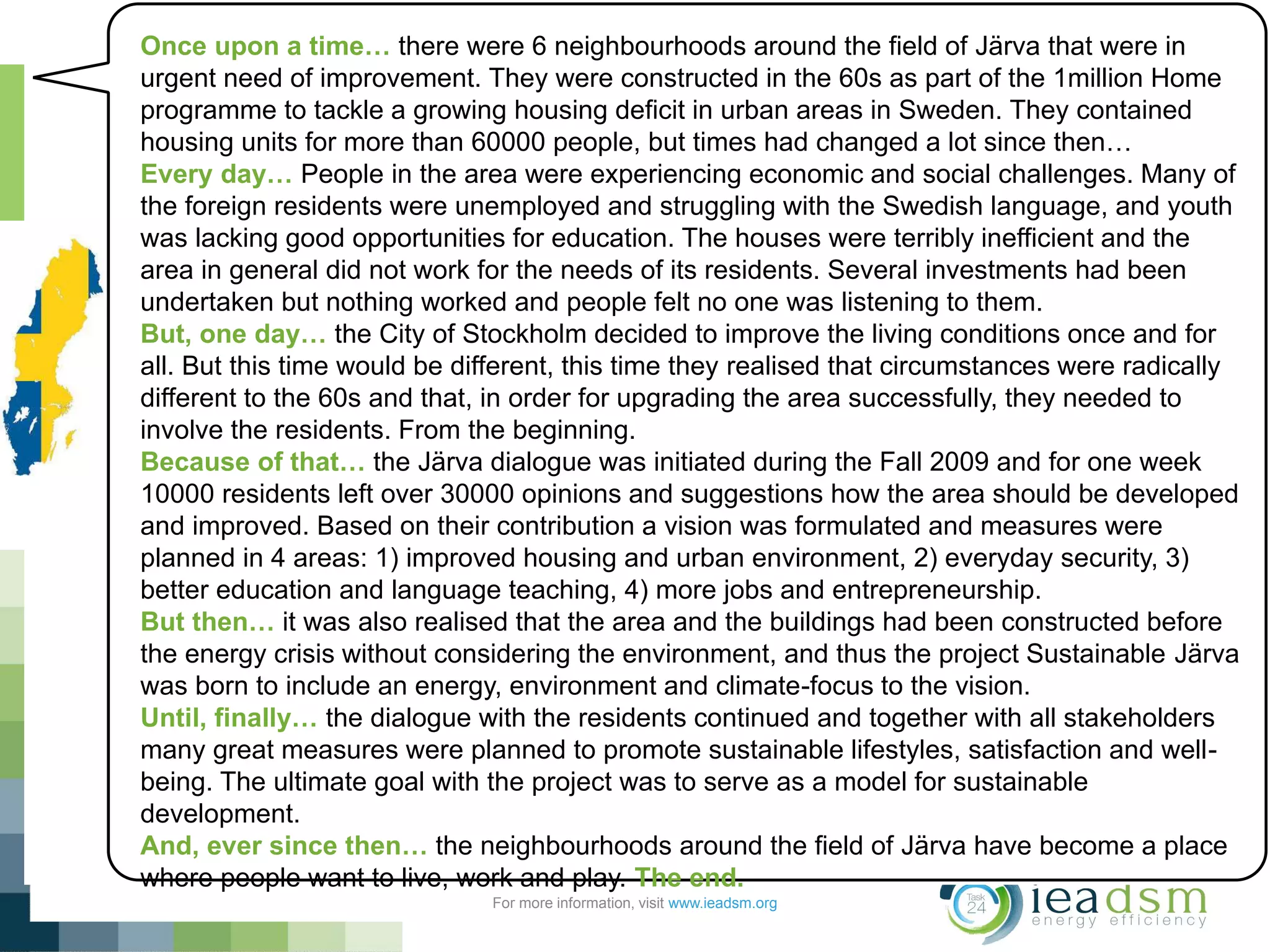 Subtask 1 – Sustainable Järva (Building Retrofits)
For more information, visit www.ieadsm.org
Once upon a time… there were 6 neighbourhoods around the field of Järva that were in
urgent need of improvement. They were constructed in the 60s as part of the 1million Home
programme to tackle a growing housing deficit in urban areas in Sweden. They contained
housing units for more than 60000 people, but times had changed a lot since then…
Every day… People in the area were experiencing economic and social challenges. Many of
the foreign residents were unemployed and struggling with the Swedish language, and youth
was lacking good opportunities for education. The houses were terribly inefficient and the
area in general did not work for the needs of its residents. Several investments had been
undertaken but nothing worked and people felt no one was listening to them.
But, one day… the City of Stockholm decided to improve the living conditions once and for
all. But this time would be different, this time they realised that circumstances were radically
different to the 60s and that, in order for upgrading the area successfully, they needed to
involve the residents. From the beginning.
Because of that… the Järva dialogue was initiated during the Fall 2009 and for one week
10000 residents left over 30000 opinions and suggestions how the area should be developed
and improved. Based on their contribution a vision was formulated and measures were
planned in 4 areas: 1) improved housing and urban environment, 2) everyday security, 3)
better education and language teaching, 4) more jobs and entrepreneurship.
But then… it was also realised that the area and the buildings had been constructed before
the energy crisis without considering the environment, and thus the project Sustainable Järva
was born to include an energy, environment and climate-focus to the vision.
Until, finally… the dialogue with the residents continued and together with all stakeholders
many great measures were planned to promote sustainable lifestyles, satisfaction and well-
being. The ultimate goal with the project was to serve as a model for sustainable
development.
And, ever since then… the neighbourhoods around the field of Järva have become a place
where people want to live, work and play. The end.
 