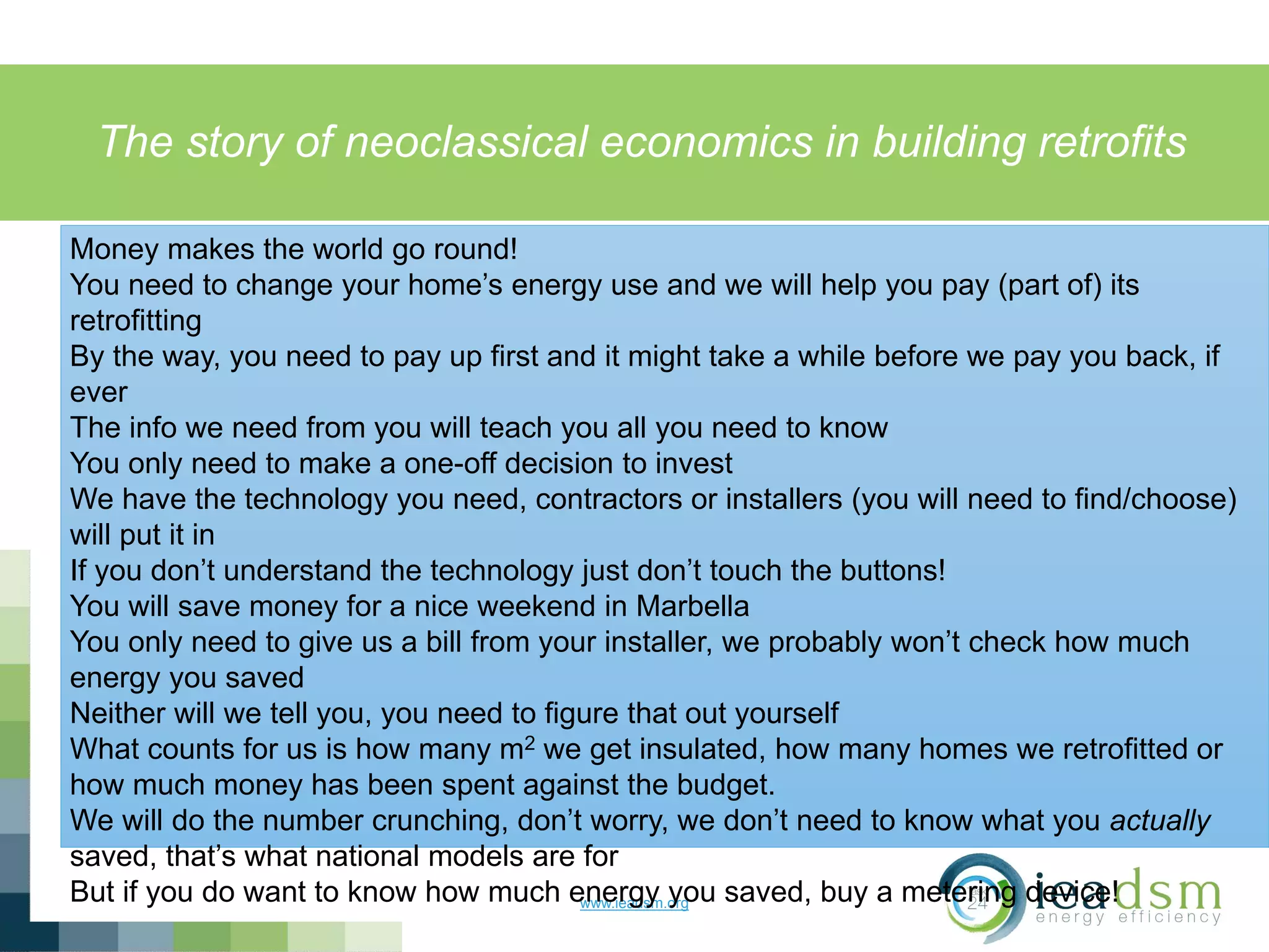 The story of neoclassical economics in building retrofits
www.ieadsm.org
Money makes the world go round!
You need to change your home’s energy use and we will help you pay (part of) its
retrofitting
By the way, you need to pay up first and it might take a while before we pay you back, if
ever
The info we need from you will teach you all you need to know
You only need to make a one-off decision to invest
We have the technology you need, contractors or installers (you will need to find/choose)
will put it in
If you don’t understand the technology just don’t touch the buttons!
You will save money for a nice weekend in Marbella
You only need to give us a bill from your installer, we probably won’t check how much
energy you saved
Neither will we tell you, you need to figure that out yourself
What counts for us is how many m2 we get insulated, how many homes we retrofitted or
how much money has been spent against the budget.
We will do the number crunching, don’t worry, we don’t need to know what you actually
saved, that’s what national models are for
But if you do want to know how much energy you saved, buy a metering device!
 