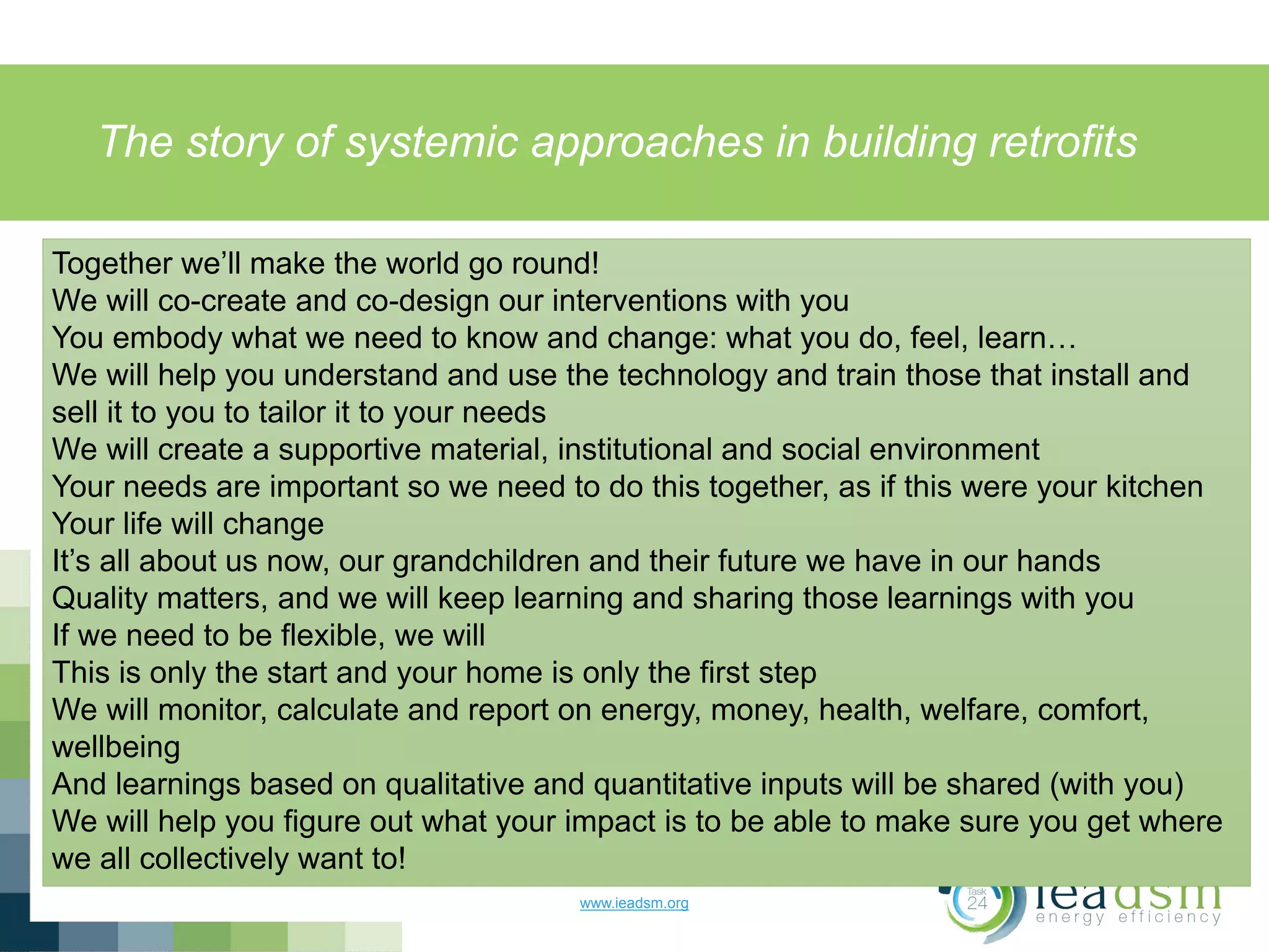 The story of systemic approaches in building retrofits
www.ieadsm.org
Together we’ll make the world go round!
We will co-create and co-design our interventions with you
You embody what we need to know and change: what you do, feel, learn…
We will help you understand and use the technology and train those that install and
sell it to you to tailor it to your needs
We will create a supportive material, institutional and social environment
Your needs are important so we need to do this together, as if this were your kitchen
Your life will change
It’s all about us now, our grandchildren and their future we have in our hands
Quality matters, and we will keep learning and sharing those learnings with you
If we need to be flexible, we will
This is only the start and your home is only the first step
We will monitor, calculate and report on energy, money, health, welfare, comfort,
wellbeing
And learnings based on qualitative and quantitative inputs will be shared (with you)
We will help you figure out what your impact is to be able to make sure you get where
we all collectively want to!
 