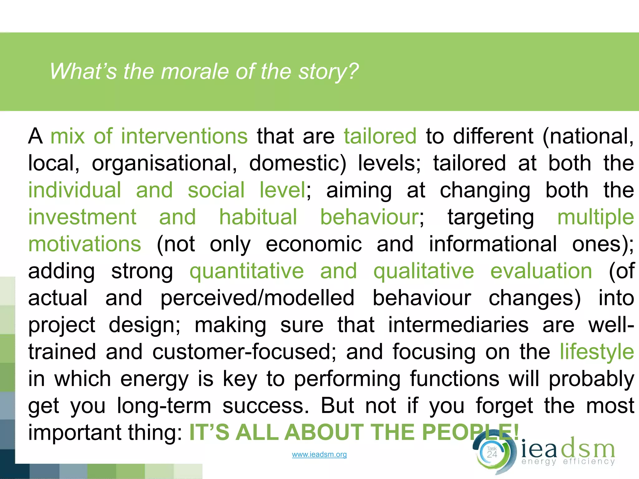 What’s the morale of the story?
www.ieadsm.org
A mix of interventions that are tailored to different (national,
local, organisational, domestic) levels; tailored at both the
individual and social level; aiming at changing both the
investment and habitual behaviour; targeting multiple
motivations (not only economic and informational ones);
adding strong quantitative and qualitative evaluation (of
actual and perceived/modelled behaviour changes) into
project design; making sure that intermediaries are well-
trained and customer-focused; and focusing on the lifestyle
in which energy is key to performing functions will probably
get you long-term success. But not if you forget the most
important thing: IT’S ALL ABOUT THE PEOPLE!
 
