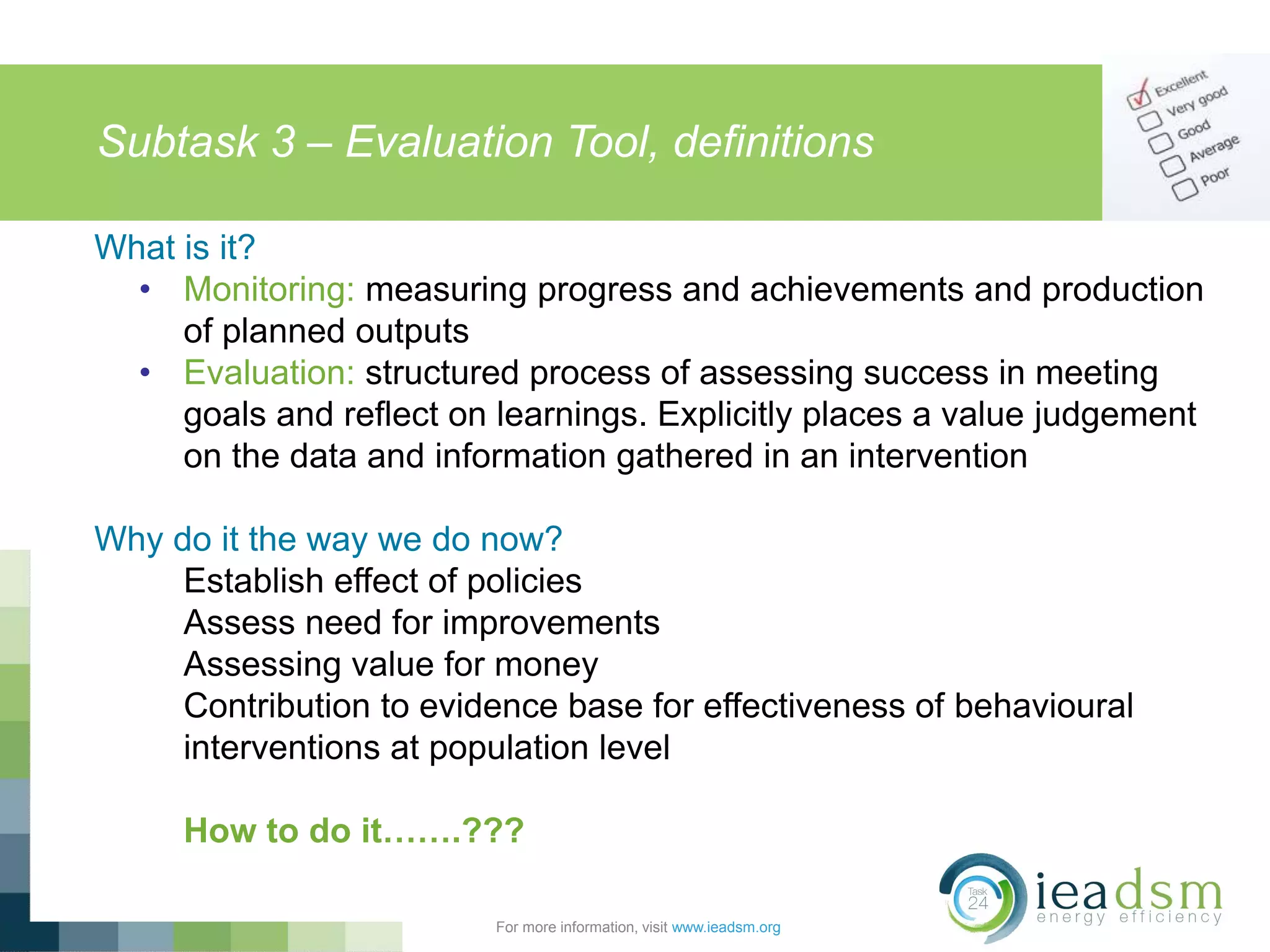 Subtask 3 – Evaluation Tool, definitions
For more information, visit www.ieadsm.org
What is it?
• Monitoring: measuring progress and achievements and production
of planned outputs
• Evaluation: structured process of assessing success in meeting
goals and reflect on learnings. Explicitly places a value judgement
on the data and information gathered in an intervention
Why do it the way we do now?
Establish effect of policies
Assess need for improvements
Assessing value for money
Contribution to evidence base for effectiveness of behavioural
interventions at population level
How to do it…….???
 