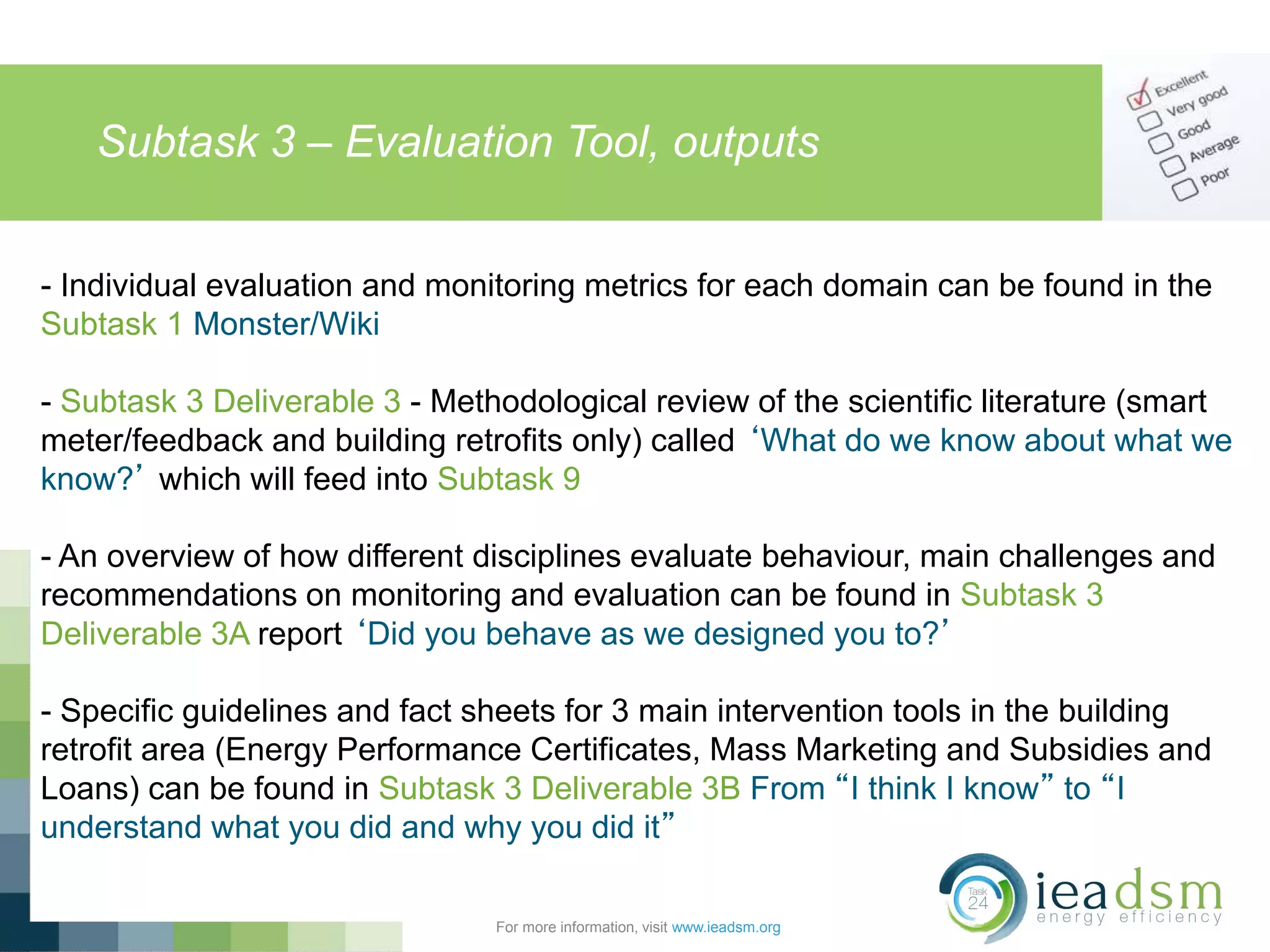 Subtask 3 – Evaluation Tool, outputs
For more information, visit www.ieadsm.org
- Individual evaluation and monitoring metrics for each domain can be found in the
Subtask 1 Monster/Wiki
- Subtask 3 Deliverable 3 - Methodological review of the scientific literature (smart
meter/feedback and building retrofits only) called ‘What do we know about what we
know?’ which will feed into Subtask 9
- An overview of how different disciplines evaluate behaviour, main challenges and
recommendations on monitoring and evaluation can be found in Subtask 3
Deliverable 3A report ‘Did you behave as we designed you to?’
- Specific guidelines and fact sheets for 3 main intervention tools in the building
retrofit area (Energy Performance Certificates, Mass Marketing and Subsidies and
Loans) can be found in Subtask 3 Deliverable 3B From “I think I know” to “I
understand what you did and why you did it”
 