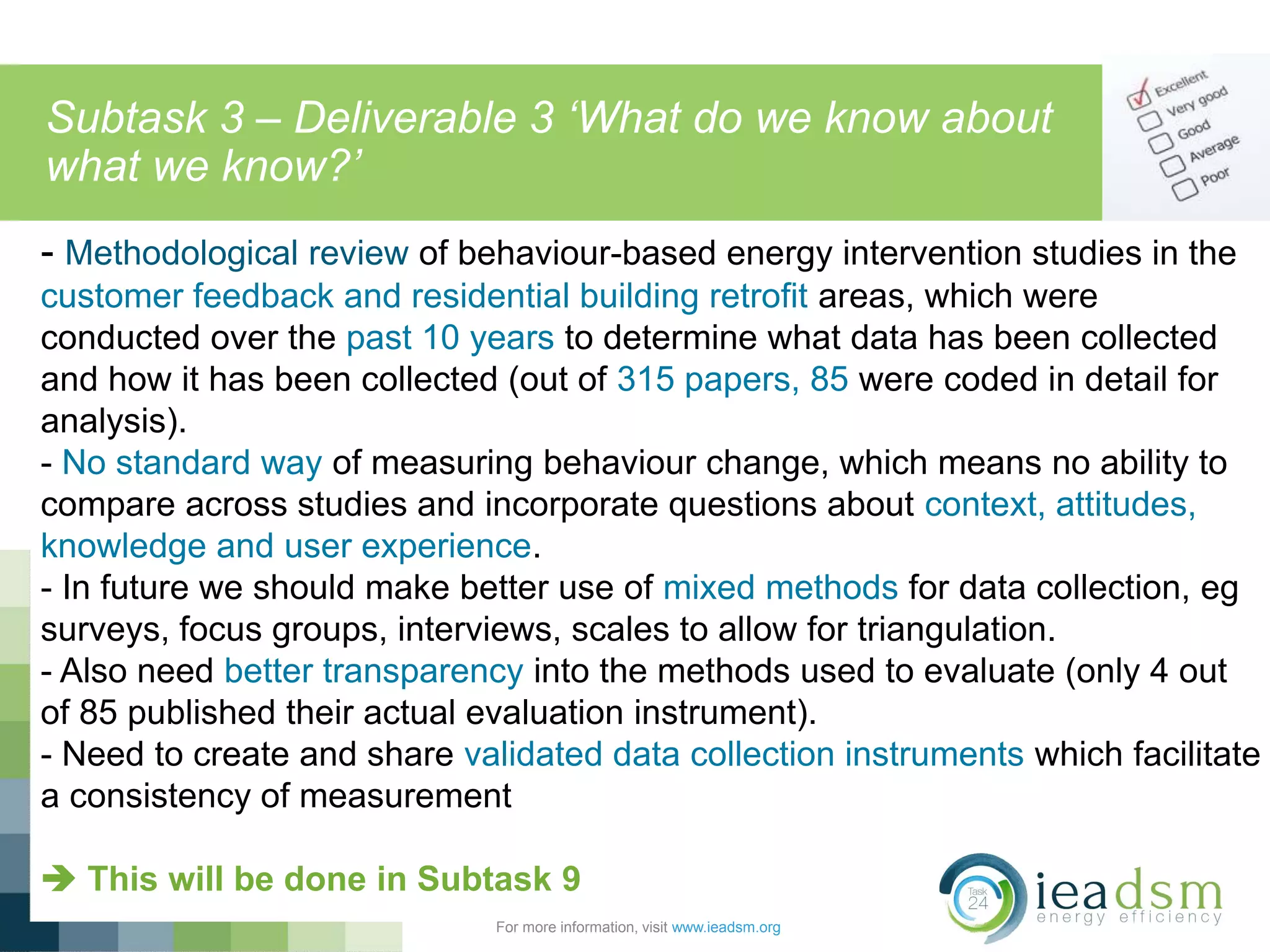 Subtask 3 – Deliverable 3 ‘What do we know about
what we know?’
For more information, visit www.ieadsm.org
- Methodological review of behaviour-based energy intervention studies in the
customer feedback and residential building retrofit areas, which were
conducted over the past 10 years to determine what data has been collected
and how it has been collected (out of 315 papers, 85 were coded in detail for
analysis).
- No standard way of measuring behaviour change, which means no ability to
compare across studies and incorporate questions about context, attitudes,
knowledge and user experience.
- In future we should make better use of mixed methods for data collection, eg
surveys, focus groups, interviews, scales to allow for triangulation.
- Also need better transparency into the methods used to evaluate (only 4 out
of 85 published their actual evaluation instrument).
- Need to create and share validated data collection instruments which facilitate
a consistency of measurement
 This will be done in Subtask 9
 
