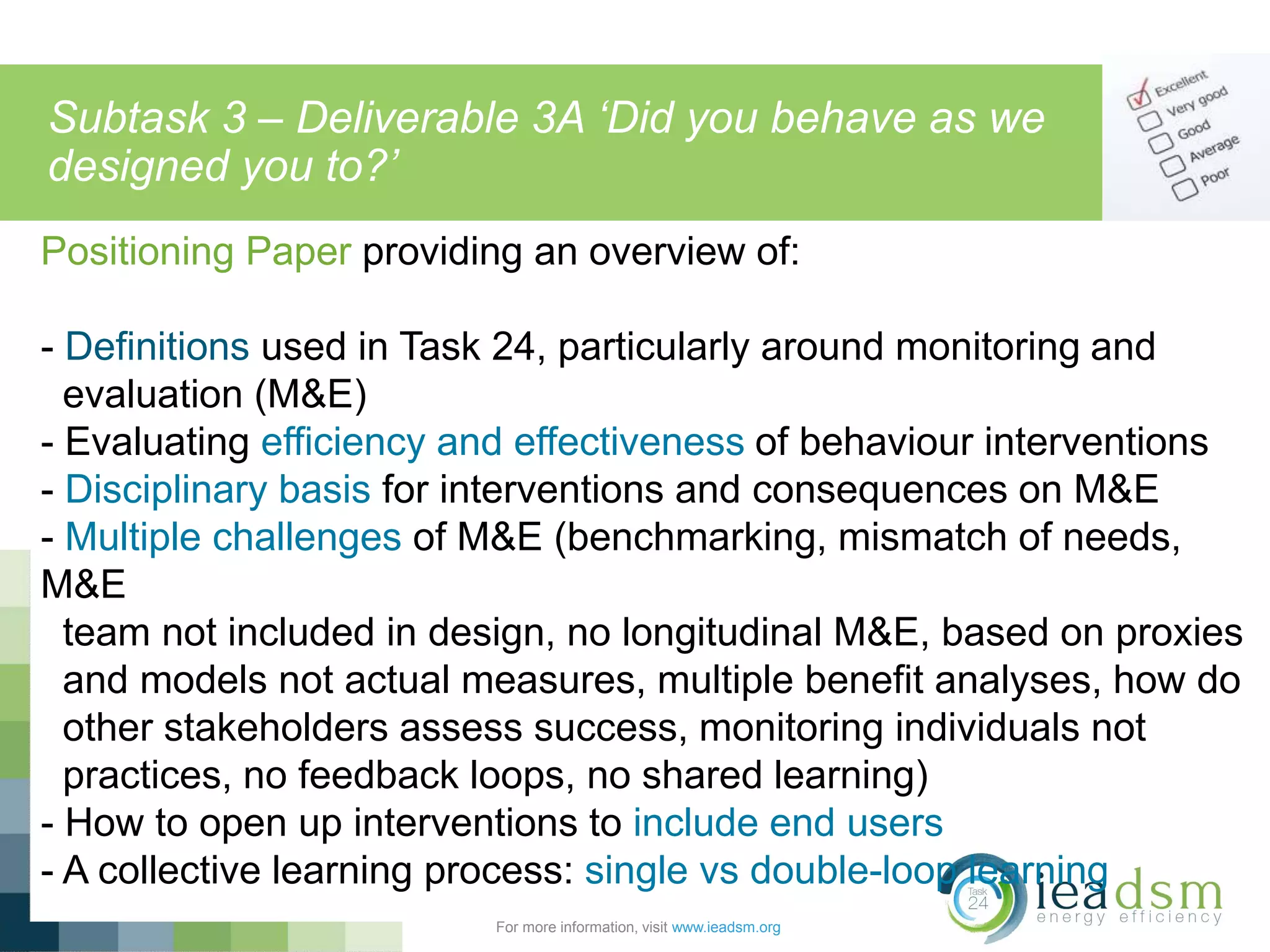 Subtask 3 – Deliverable 3A ‘Did you behave as we
designed you to?’
For more information, visit www.ieadsm.org
Positioning Paper providing an overview of:
- Definitions used in Task 24, particularly around monitoring and
evaluation (M&E)
- Evaluating efficiency and effectiveness of behaviour interventions
- Disciplinary basis for interventions and consequences on M&E
- Multiple challenges of M&E (benchmarking, mismatch of needs,
M&E
team not included in design, no longitudinal M&E, based on proxies
and models not actual measures, multiple benefit analyses, how do
other stakeholders assess success, monitoring individuals not
practices, no feedback loops, no shared learning)
- How to open up interventions to include end users
- A collective learning process: single vs double-loop learning
 