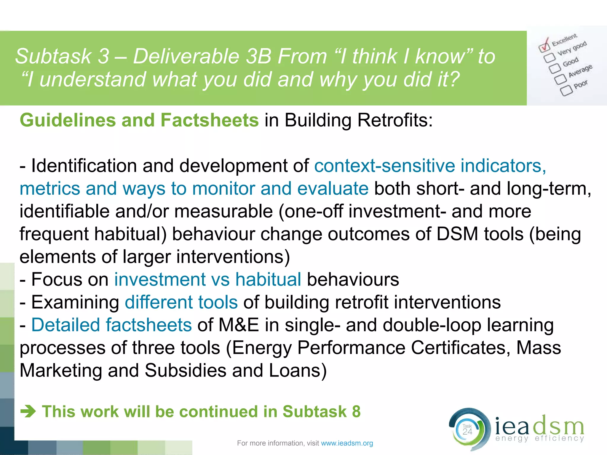 Subtask 3 – Deliverable 3B From “I think I know” to
“I understand what you did and why you did it?
For more information, visit www.ieadsm.org
Guidelines and Factsheets in Building Retrofits:
- Identification and development of context-sensitive indicators,
metrics and ways to monitor and evaluate both short- and long-term,
identifiable and/or measurable (one-off investment- and more
frequent habitual) behaviour change outcomes of DSM tools (being
elements of larger interventions)
- Focus on investment vs habitual behaviours
- Examining different tools of building retrofit interventions
- Detailed factsheets of M&E in single- and double-loop learning
processes of three tools (Energy Performance Certificates, Mass
Marketing and Subsidies and Loans)
 This work will be continued in Subtask 8
 