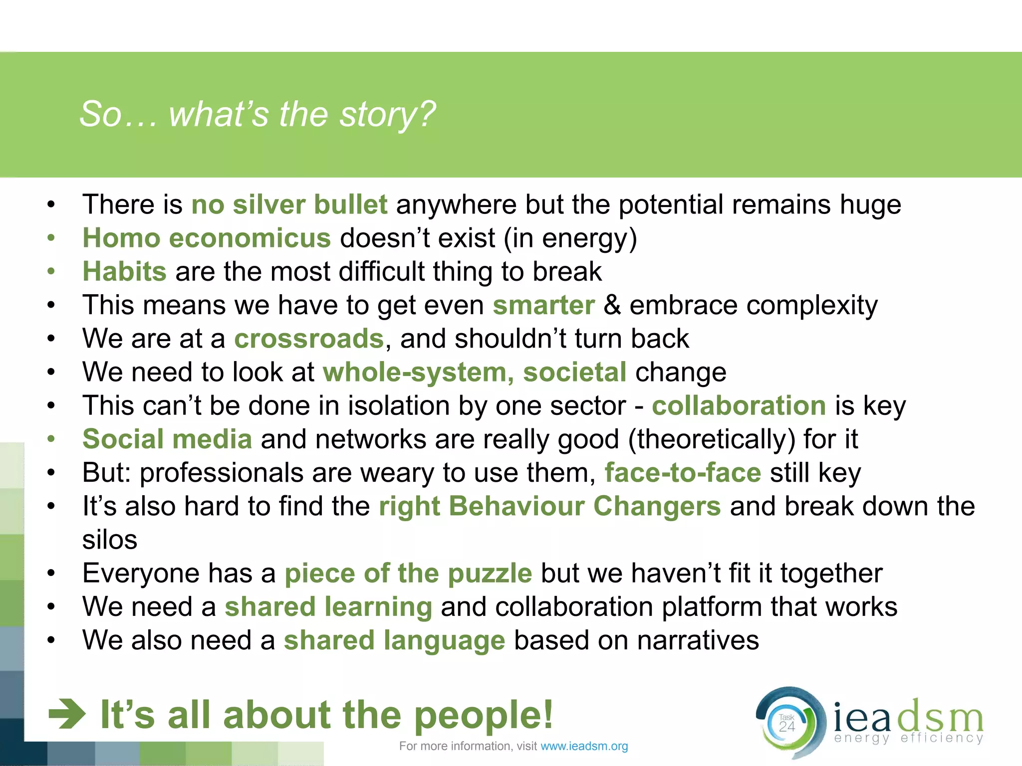 So… what’s the story?
For more information, visit www.ieadsm.org
• There is no silver bullet anywhere but the potential remains huge
• Homo economicus doesn’t exist (in energy)
• Habits are the most difficult thing to break
• This means we have to get even smarter & embrace complexity
• We are at a crossroads, and shouldn’t turn back
• We need to look at whole-system, societal change
• This can’t be done in isolation by one sector - collaboration is key
• Social media and networks are really good (theoretically) for it
• But: professionals are weary to use them, face-to-face still key
• It’s also hard to find the right Behaviour Changers and break down the
silos
• Everyone has a piece of the puzzle but we haven’t fit it together
• We need a shared learning and collaboration platform that works
• We also need a shared language based on narratives
 It’s all about the people!
 