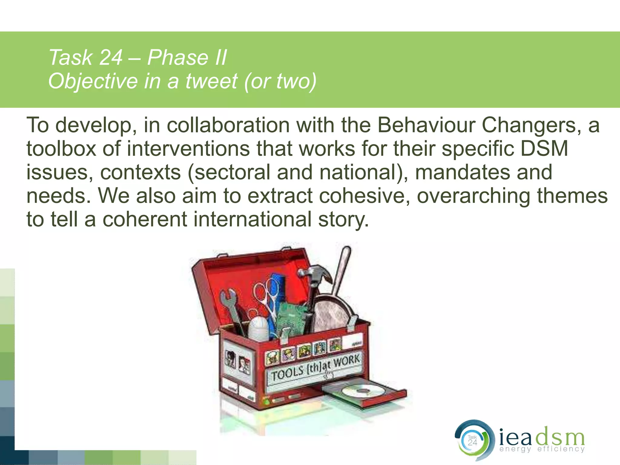 Task 24 – Phase II
Objective in a tweet (or two)
To develop, in collaboration with the Behaviour Changers, a
toolbox of interventions that works for their specific DSM
issues, contexts (sectoral and national), mandates and
needs. We also aim to extract cohesive, overarching themes
to tell a coherent international story.
 