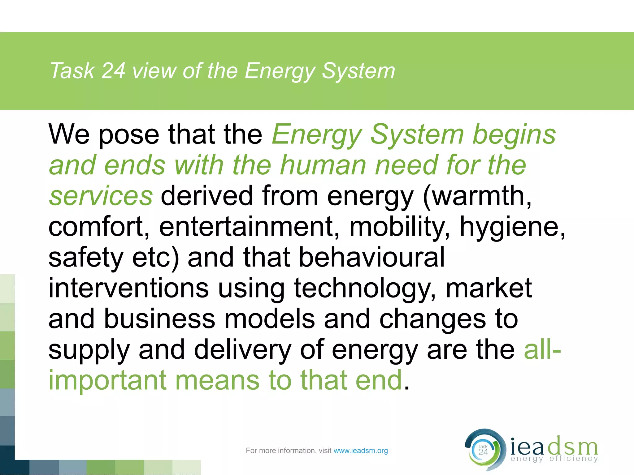 Task 24 view of the Energy System
For more information, visit www.ieadsm.org
We pose that the Energy System begins
and ends with the human need for the
services derived from energy (warmth,
comfort, entertainment, mobility, hygiene,
safety etc) and that behavioural
interventions using technology, market
and business models and changes to
supply and delivery of energy are the all-
important means to that end.
 