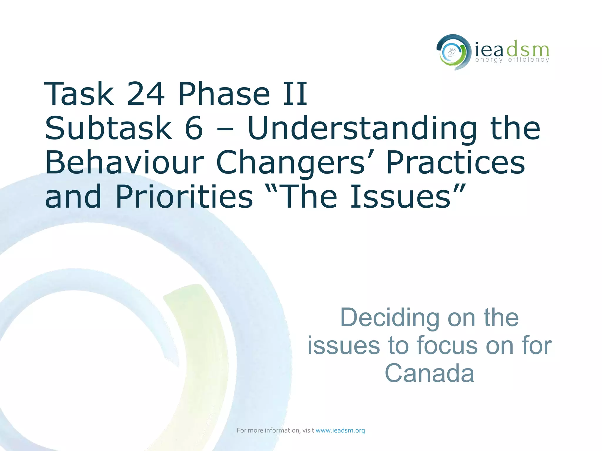 Task 24 Phase II
Subtask 6 – Understanding the
Behaviour Changers’ Practices
and Priorities “The Issues”
For more information, visit www.ieadsm.org
Deciding on the
issues to focus on for
Canada
 