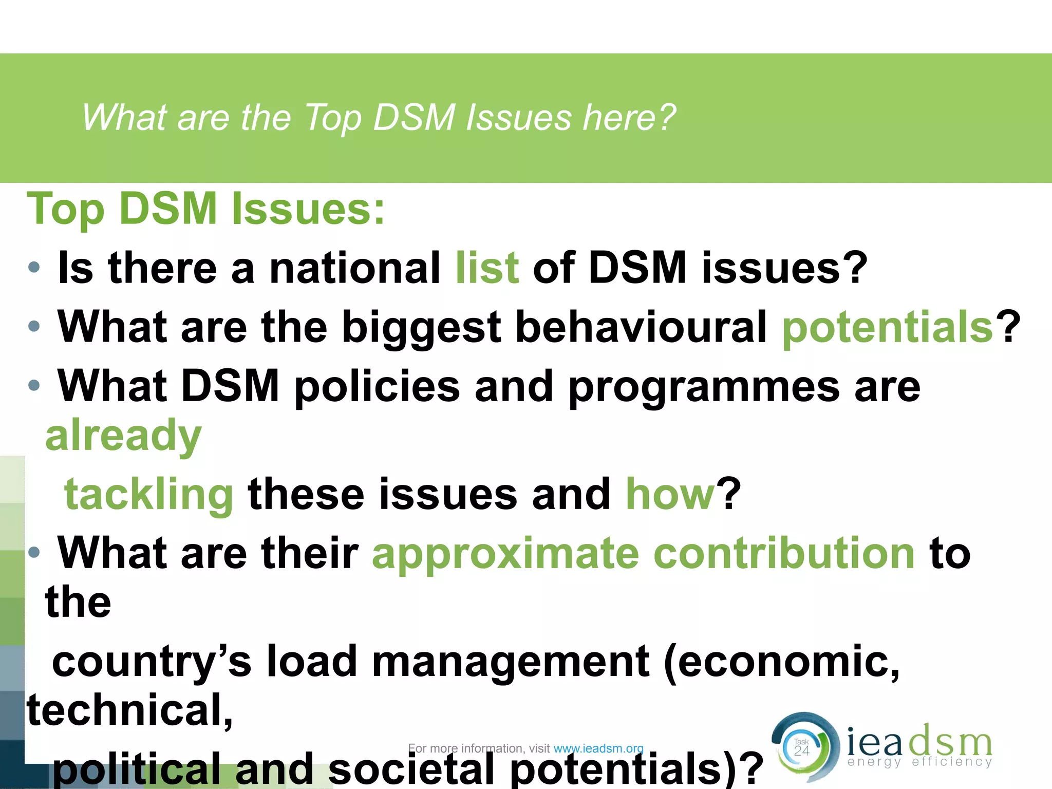 What are the Top DSM Issues here?
For more information, visit www.ieadsm.org
Top DSM Issues:
• Is there a national list of DSM issues?
• What are the biggest behavioural potentials?
• What DSM policies and programmes are
already
tackling these issues and how?
• What are their approximate contribution to
the
country’s load management (economic,
technical,
political and societal potentials)?
 