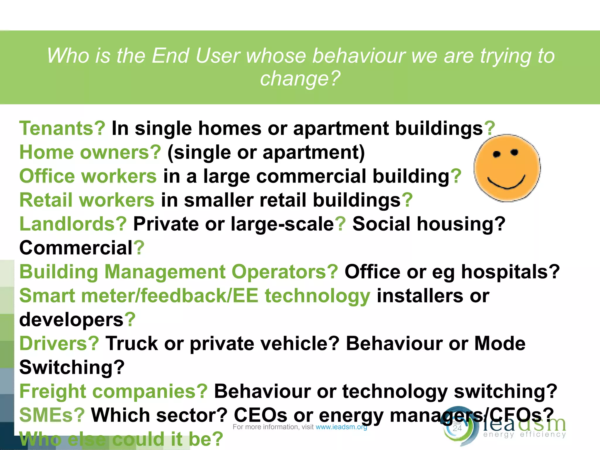 Who is the End User whose behaviour we are trying to
change?
For more information, visit www.ieadsm.org
Tenants? In single homes or apartment buildings?
Home owners? (single or apartment)
Office workers in a large commercial building?
Retail workers in smaller retail buildings?
Landlords? Private or large-scale? Social housing?
Commercial?
Building Management Operators? Office or eg hospitals?
Smart meter/feedback/EE technology installers or
developers?
Drivers? Truck or private vehicle? Behaviour or Mode
Switching?
Freight companies? Behaviour or technology switching?
SMEs? Which sector? CEOs or energy managers/CFOs?
Who else could it be?
g at the energy system (starting with supply)
DISTRIBUTION ! TECHNOLOGY ! USER
 