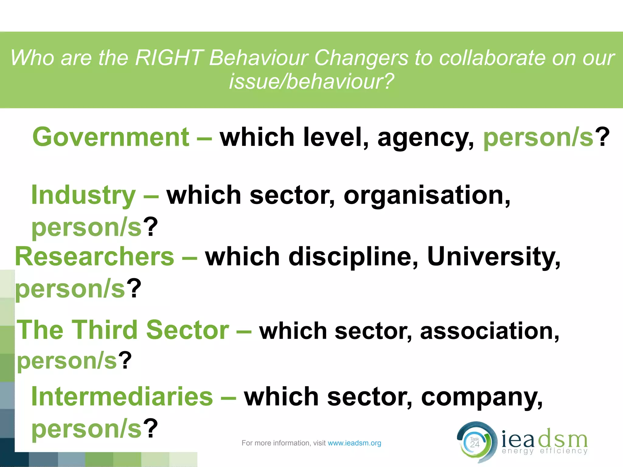 Who are the RIGHT Behaviour Changers to collaborate on our
issue/behaviour?
For more information, visit www.ieadsm.org
Government – which level, agency, person/s?
Industry – which sector, organisation,
person/s?
Researchers – which discipline, University,
person/s?
The Third Sector – which sector, association,
person/s?
Intermediaries – which sector, company,
person/s?
 