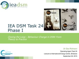 IEA DSM Task 24
Phase I
Closing the Loop – Behaviour Change in DSM: From
Theory to Practice
Dr Sea Rotmann
Operating Agent Task 24
Lecture to International Energy Centre, Brisbane
September 28, 2015
 